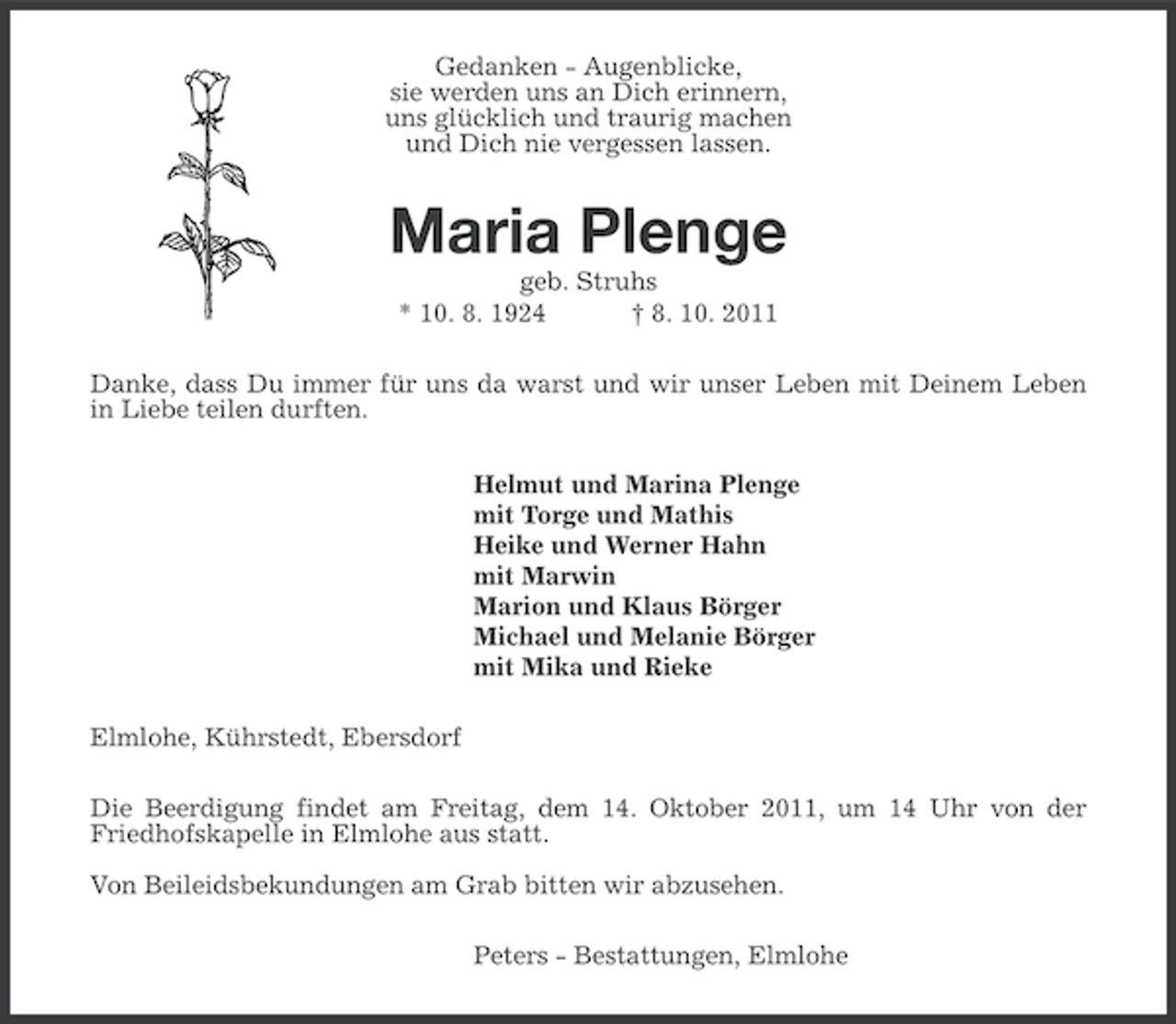 <p>Gedanken - Augenblicke,<br />sie werden uns an Dich erinnern,<br />uns glücklich und traurig machen<br />und Dich nie vergessen lassen.</p><p>Maria Plenge<br />geb. Struhs<br />* 10. 8. 1924<br />† 8. 10. 2011<br />Danke, dass Du immer für uns da warst und wir unser Leben mit Deinem Leben<br />in Liebe teilen durften.<br />Helmut und Marina Plenge<br />mit Torge und Mathis<br />Heike und Werner Hahn<br />mit Marwin<br />Marion und Klaus Börger<br />Michael und Melanie Börger<br />mit Mika und Rieke<br />Elmlohe, Kührstedt, Ebersdorf<br />Die Beerdigung findet am Freitag, dem 14. Oktober 2011, um 14 Uhr von der<br />Friedhofskapelle in Elmlohe aus statt.<br />Von Beileidsbekundungen am Grab bitten wir abzusehen.<br />Peters - Bestattungen, Elmlohe</p>