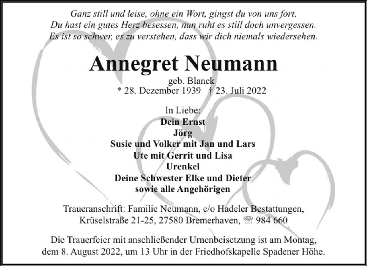 <p>Ganz still und leise, ohne ein Wort, gingst du von uns fort.<br />Du hast ein gutes Herz besessen, nun ruht es still doch unvergessen.<br />Es ist so schwer, es zu verstehen, dass wir dich niemals wiedersehen.</p><p>Annegret Neumann<br />geb. Blanck<br />* 28. Dezember 1939 † 23. Juli 2022</p><p>In Liebe:<br />Dein Ernst<br />Jörg<br />Susie und Volker mit Jan und Lars<br />Ute mit Gerrit und Lisa<br />Urenkel<br />Deine Schwester Elke und Dieter<br />sowie alle Angehörigen<br />Traueranschrift: Familie Neumann, c/o Hadeler Bestattungen,<br />Krüselstraße 21-25, 27580 Bremerhaven, ' 984 660<br />Die Trauerfeier mit anschließender Urnenbeisetzung ist am Montag,<br />dem 8. August 2022, um 13 Uhr in der Friedhofskapelle Spadener Höhe.</p>
