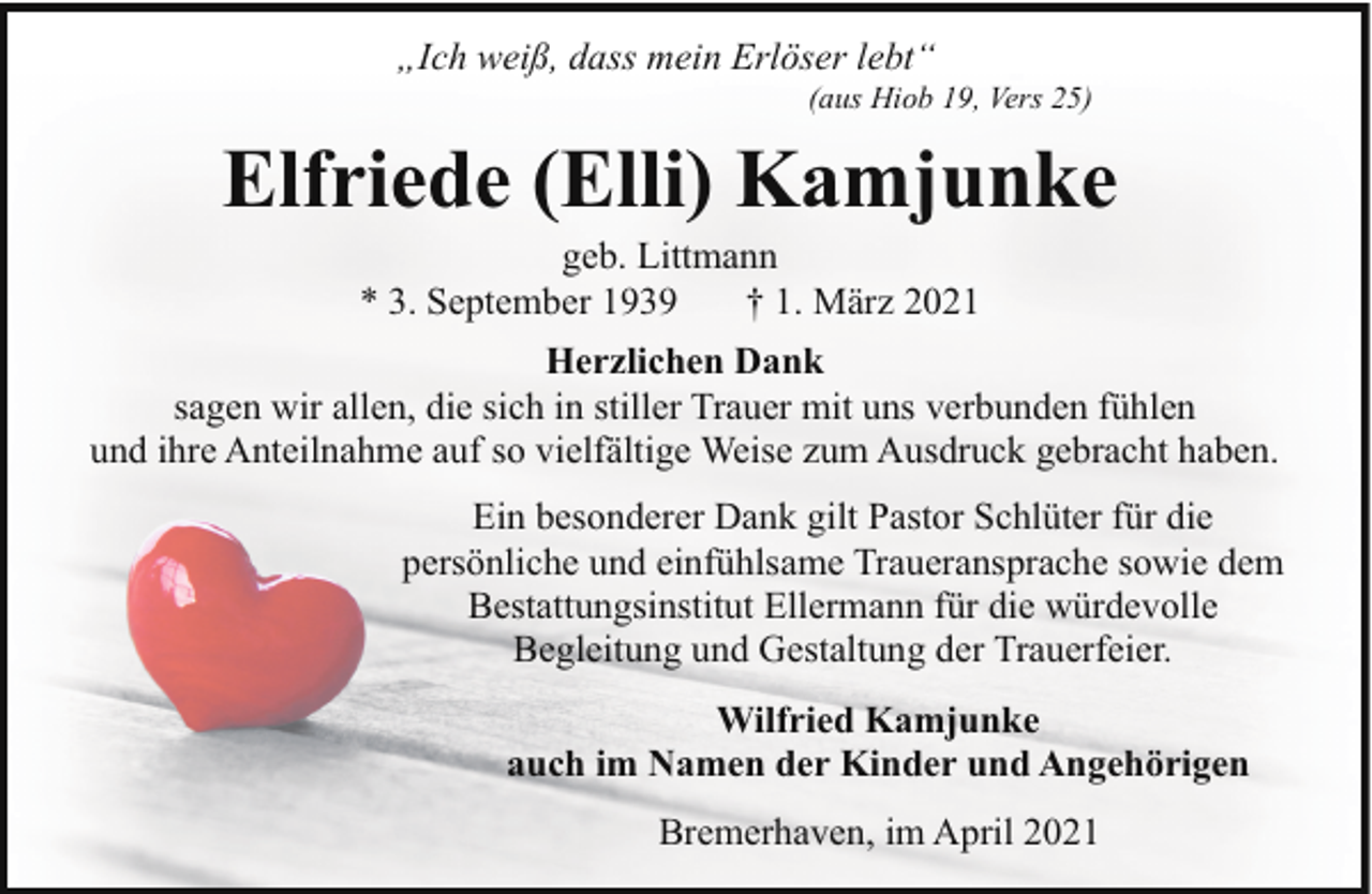 <p>„Ich weiß, dass mein Erlöser lebt“</p><p>(aus Hiob 19, Vers 25)</p><p>Elfriede (Elli) Kamjunke<br />geb. Littmann<br />* 3. September 1939<br />† 1. März 2021</p><p>Herzlichen Dank<br />sagen wir allen, die sich in stiller Trauer mit uns verbunden fühlen<br />und ihre Anteilnahme auf so vielfältige Weise zum Ausdruck gebracht haben.<br />Ein besonderer Dank gilt Pastor Schlüter für die<br />persönliche und einfühlsame Traueransprache sowie dem<br />Bestattungsinstitut Ellermann für die würdevolle<br />Begleitung und Gestaltung der Trauerfeier.<br />Wilfried Kamjunke<br />auch im Namen der Kinder und Angehörigen<br />Bremerhaven, im April 2021</p>