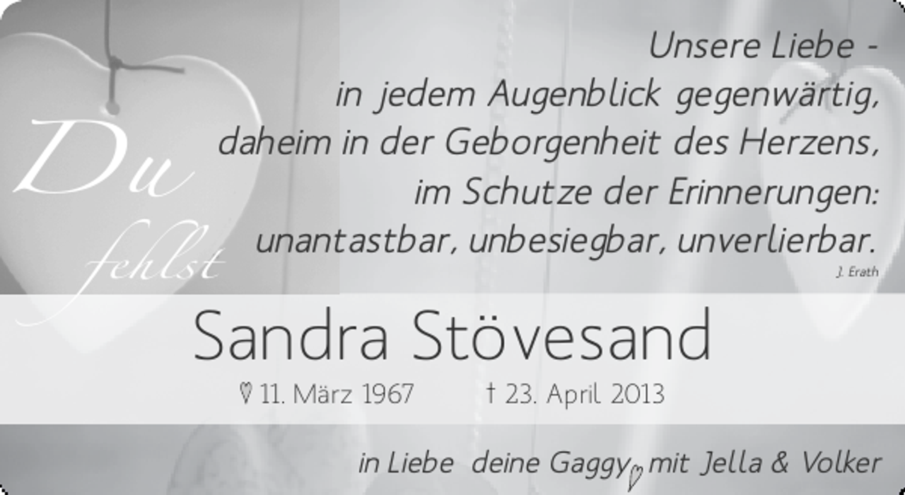 <p>Du<br />fehlst</p><p>Unsere Liebe in jedem Augenblick gegenwärtig,<br />daheim in der Geborgenheit des Herzens,<br />im Schutze der Erinnerungen:<br />unantastbar, unbesiegbar, unverlierbar.<br />J. Erath</p><p>Sandra Stövesand<br />♥ 11. März 1967</p><p>† 23. April 2013</p><p>in Liebe deine Gaggy mit Jella &amp; Volker<br />♥</p>
