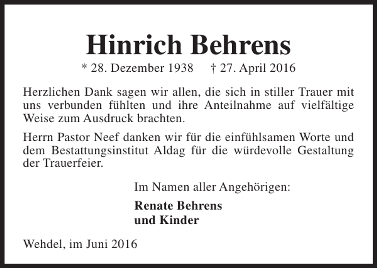 <p>Hinrich Behrens</p><p>* 28. Dezember 1938</p><p>† 27. April 2016</p><p>Herzlichen Dank sagen wir allen, die sich in stiller Trauer mit<br />uns verbunden fühlten und ihre Anteilnahme auf vielfältige<br />Weise zum Ausdruck brachten.<br />Herrn Pastor Neef danken wir für die einfühlsamen Worte und<br />dem Bestattungsinstitut Aldag für die würdevolle Gestaltung<br />der Trauerfeier.<br />Im Namen aller Angehörigen:<br />Renate Behrens<br />und Kinder<br />Wehdel, im Juni 2016</p>