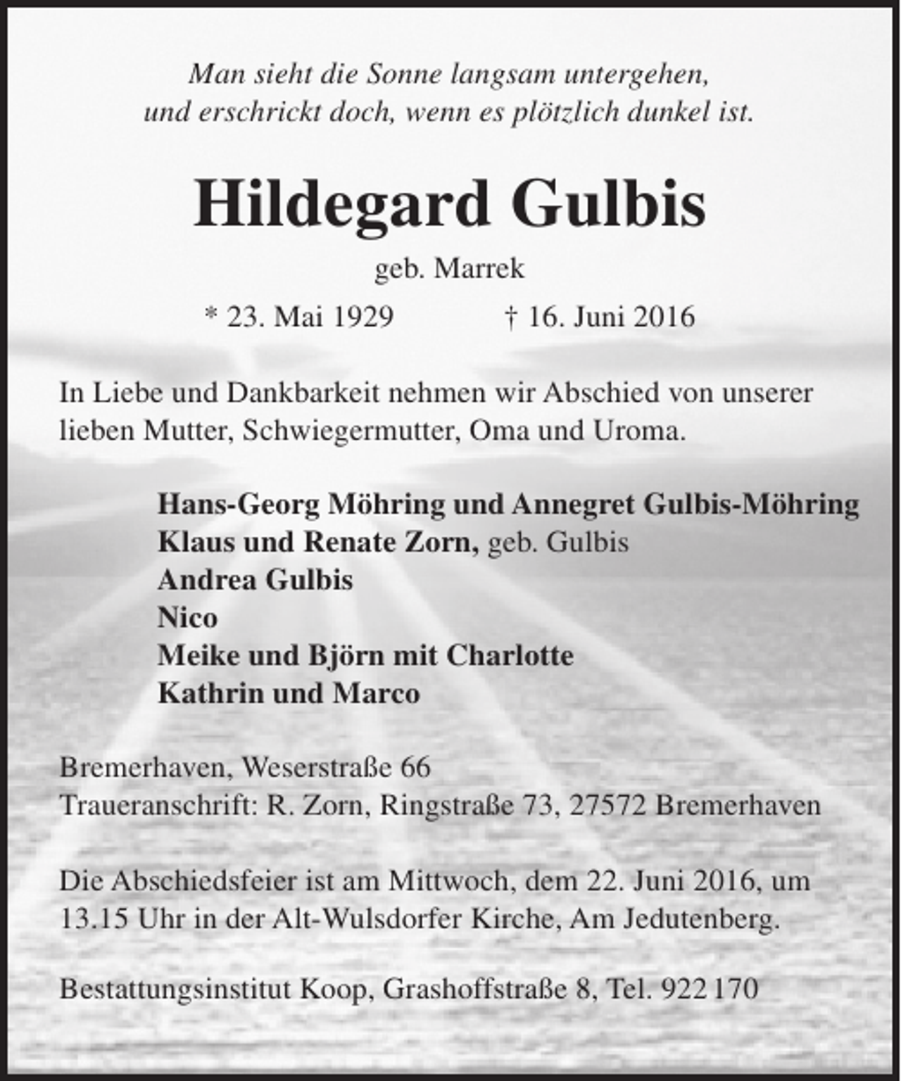 <p>Man sieht die Sonne langsam untergehen,<br />und erschrickt doch, wenn es plötzlich dunkel ist.</p><p>Hildegard Gulbis<br />geb. Marrek</p><p>* 23. Mai 1929</p><p>† 16. Juni 2016</p><p>In Liebe und Dankbarkeit nehmen wir Abschied von unserer<br />lieben Mutter, Schwiegermutter, Oma und Uroma.<br />Hans-Georg Möhring und Annegret Gulbis-Möhring<br />Klaus und Renate Zorn, geb. Gulbis<br />Andrea Gulbis<br />Nico<br />Meike und Björn mit Charlotte<br />Kathrin und Marco<br />Bremerhaven, Weserstraße 66<br />Traueranschrift: R. Zorn, Ringstraße 73, 27572 Bremerhaven<br />Die Abschiedsfeier ist am Mittwoch, dem 22. Juni 2016, um<br />13.15 Uhr in der Alt-Wulsdorfer Kirche, Am Jedutenberg.<br />Bestattungsinstitut Koop, Grashoffstraße 8, Tel. 922 170</p>