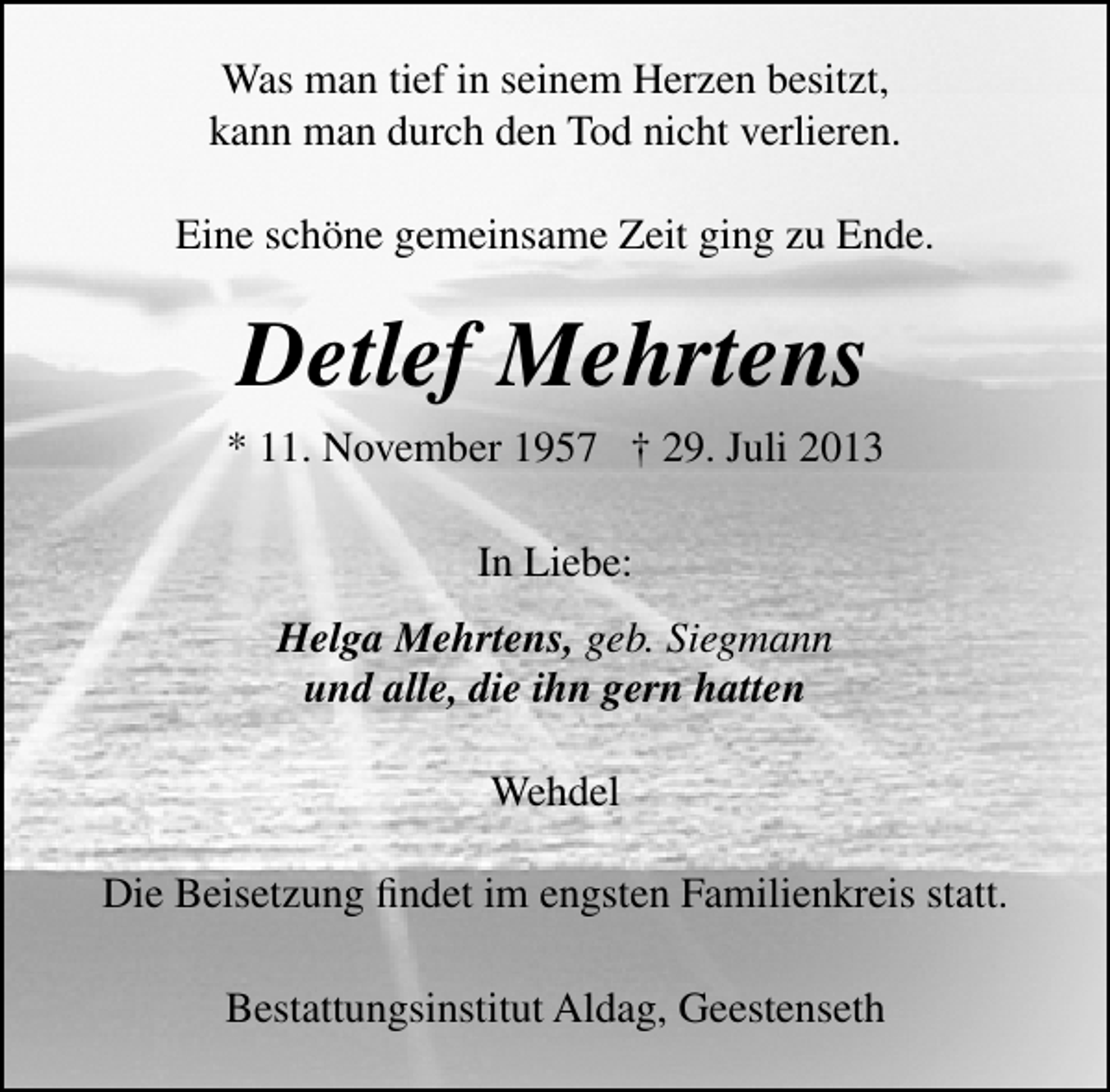 <p>Was man tief in seinem Herzen besitzt,<br />kann man durch den Tod nicht verlieren.<br />Eine schöne gemeinsame Zeit ging zu Ende.</p><p>Detlef Mehrtens<br />* 11. November 1957 † 29. Juli 2013<br />In Liebe:<br />Helga Mehrtens, geb. Siegmann<br />und alle, die ihn gern hatten<br />Wehdel<br />Die Beisetzung ﬁndet im engsten Familienkreis statt.<br />Bestattungsinstitut Aldag, Geestenseth</p>
