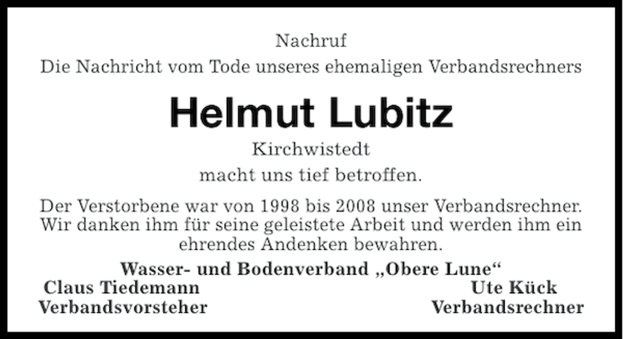 <p>Nachruf<br />Die Nachricht vom Tode unseres ehemaligen Verbandsrechners</p><p>Helmut Lubitz<br />Kirchwistedt<br />macht uns tief betroffen.<br />Der Verstorbene war von 1998 bis 2008 unser Verbandsrechner.<br />Wir danken ihm für seine geleistete Arbeit und werden ihm ein<br />ehrendes Andenken bewahren.<br />Wasser- und Bodenverband „Obere Lune“<br />Claus Tiedemann<br />Ute Kück<br />Verbandsvorsteher<br />Verbandsrechner</p>