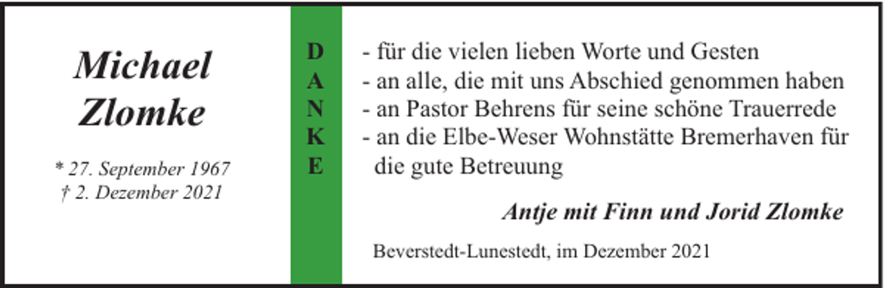 <p>Michael<br />Zlomke<br />* 27. September 1967<br />† 2. Dezember 2021</p><p>D<br />A<br />N<br />K<br />E</p><p>- für die vielen lieben Worte und Gesten<br />- an alle, die mit uns Abschied genommen haben<br />- an Pastor Behrens für seine schöne Trauerrede<br />- an die Elbe-Weser Wohnstätte Bremerhaven für<br />die gute Betreuung<br />Antje mit Finn und Jorid Zlomke<br />Beverstedt-Lunestedt, im Dezember 2021</p>