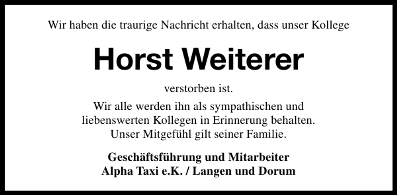 <p>Wir haben die traurige Nachricht erhalten, dass unser Kollege</p><p>Horst Weiterer<br />verstorben ist.</p><p>Wir alle werden ihn als sympathischen und<br />liebenswerten Kollegen in Erinnerung behalten.<br />Unser Mitgefühl gilt seiner Familie.<br />Geschäftsführung und Mitarbeiter<br />Alpha Taxi e.K. / Langen und Dorum</p>