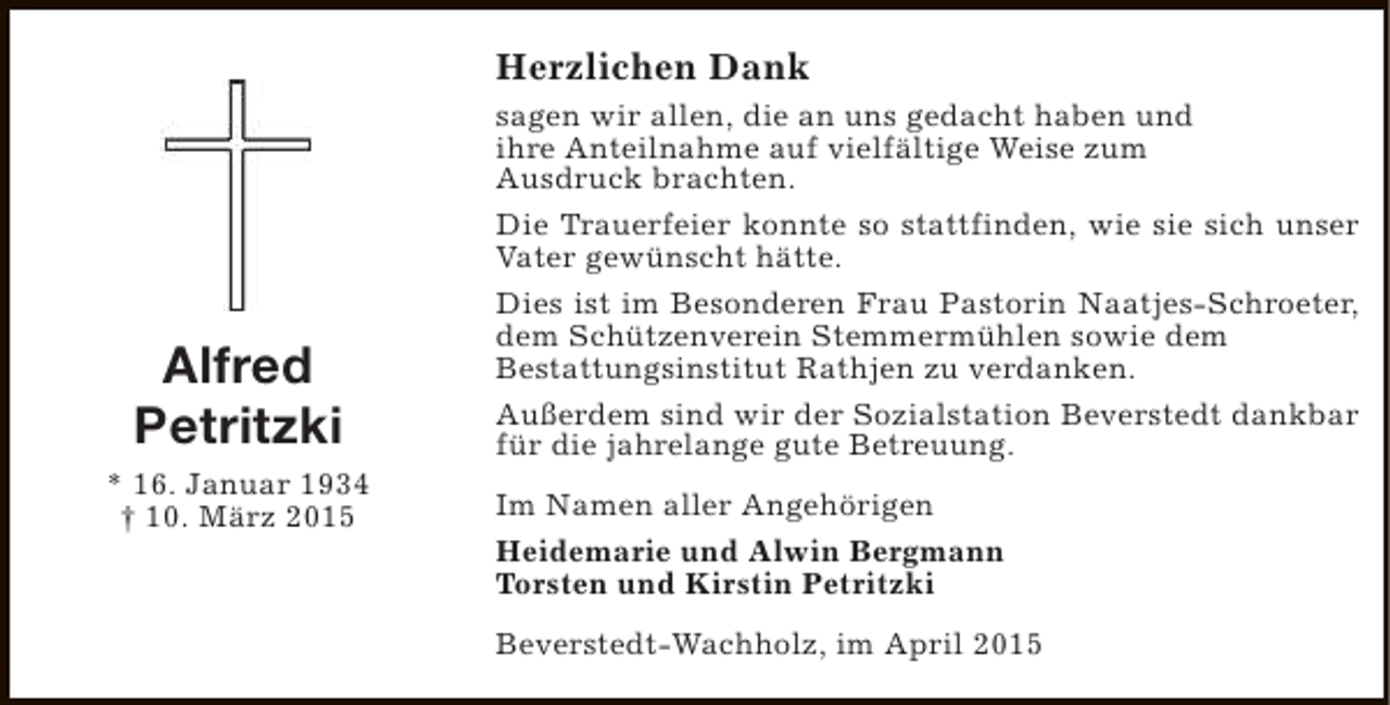 <p>Herzlichen Dank</p><p>Alfred<br />Petritzki<br />* 16. Januar 1934<br />† 10. März 2015</p><p>sagen wir allen, die an uns gedacht haben und<br />ihre Anteilnahme auf vielfältige Weise zum<br />Ausdruck brachten.<br />Die Trauerfeier konnte so stattfinden, wie sie sich unser<br />Vater gewünscht hätte.<br />Dies ist im Besonderen Frau Pastorin Naatjes-Schroeter,<br />dem Schützenverein Stemmermühlen sowie dem<br />Bestattungsinstitut Rathjen zu verdanken.<br />Außerdem sind wir der Sozialstation Beverstedt dankbar<br />für die jahrelange gute Betreuung.<br />Im Namen aller Angehörigen<br />Heidemarie und Alwin Bergmann<br />Torsten und Kirstin Petritzki<br />Beverstedt-Wachholz, im April 2015</p>