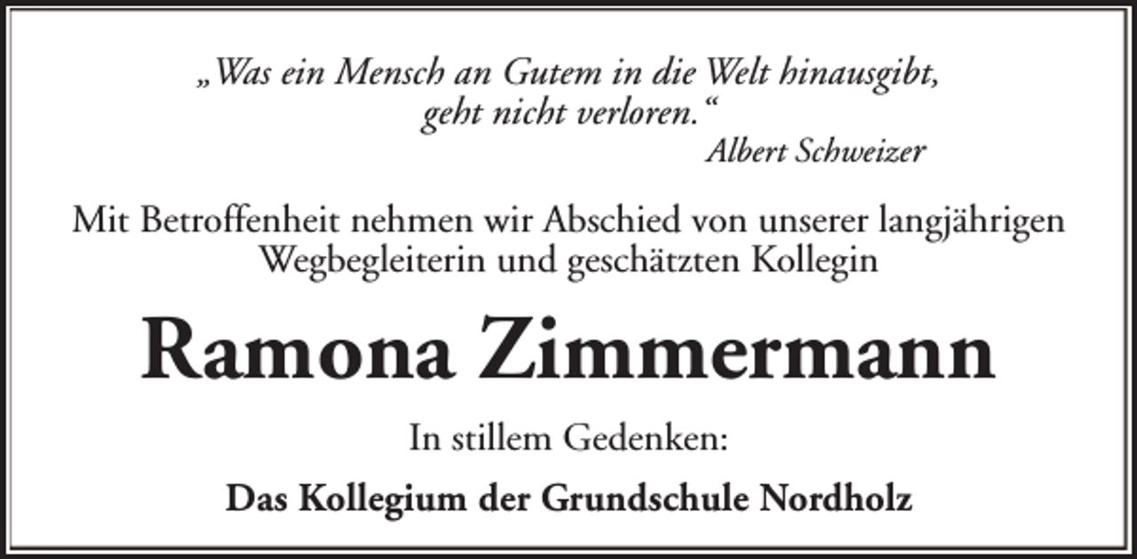 <p>„Was ein Mensch an Gutem in die Welt hinausgibt,<br />geht nicht verloren.“<br />Albert Schweizer<br />Mit Betroffenheit nehmen wir Abschied von unserer langjährigen<br />Wegbegleiterin und geschätzten Kollegin</p><p>Ramona Zimmermann<br />In stillem Gedenken:<br />Das Kollegium der Grundschule Nordholz</p>