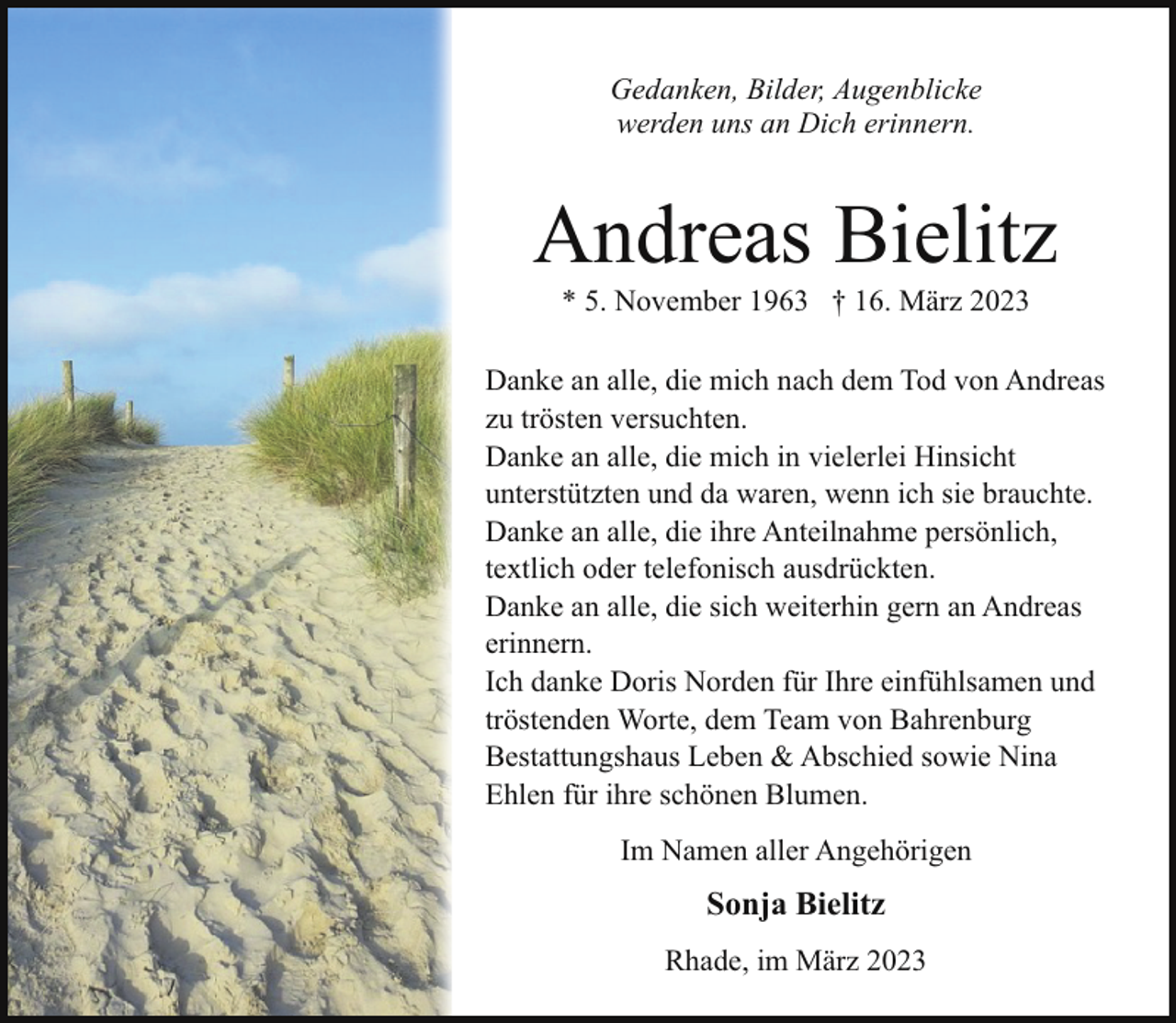 <p>Gedanken, Bilder, Augenblicke<br />werden uns an Dich erinnern.</p><p>Andreas Bielitz<br />* 5. November 1963 † 16. März 2023</p><p>Danke an alle, die mich nach dem Tod von Andreas<br />zu trösten versuchten.<br />Danke an alle, die mich in vielerlei Hinsicht<br />unterstützten und da waren, wenn ich sie brauchte.<br />Danke an alle, die ihre Anteilnahme persönlich,<br />textlich oder telefonisch ausdrückten.<br />Danke an alle, die sich weiterhin gern an Andreas<br />erinnern.<br />Ich danke Doris Norden für Ihre einfühlsamen und<br />tröstenden Worte, dem Team von Bahrenburg<br />Bestattungshaus Leben &amp; Abschied sowie Nina<br />Ehlen für ihre schönen Blumen.<br />Im Namen aller Angehörigen</p><p>Sonja Bielitz<br />Rhade, im März 2023</p>