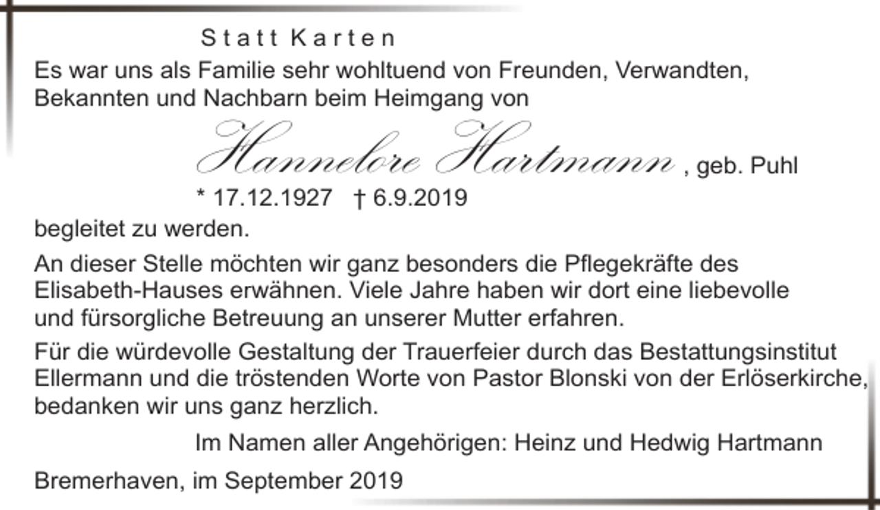 <p>Statt Karten<br />Es war uns als Familie sehr wohltuend von Freunden, Verwandten,<br />Bekannten und Nachbarn beim Heimgang von</p><p>Hannelore Hartmann</p><p>, geb. Puhl<br />* 17.12.1927 † 6.9.2019<br />begleitet zu werden.<br />An dieser Stelle möchten wir ganz besonders die Pflegekräfte des<br />Elisabeth-Hauses erwähnen. Viele Jahre haben wir dort eine liebevolle<br />und fürsorgliche Betreuung an unserer Mutter erfahren.<br />Für die würdevolle Gestaltung der Trauerfeier durch das Bestattungsinstitut<br />Ellermann und die tröstenden Worte von Pastor Blonski von der Erlöserkirche,<br />bedanken wir uns ganz herzlich.<br />Im Namen aller Angehörigen: Heinz und Hedwig Hartmann<br />Bremerhaven, im September 2019</p>