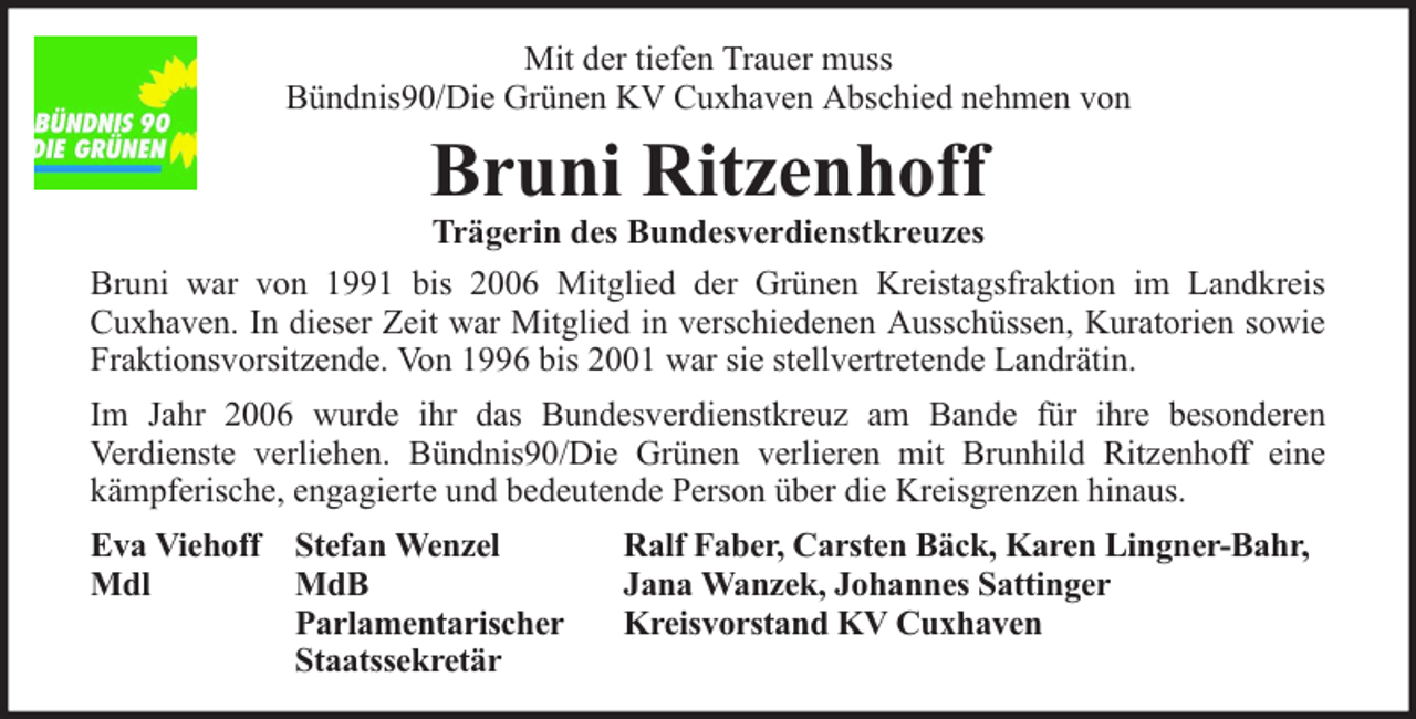 <p>Mit der tiefen Trauer muss<br />Bündnis90/Die Grünen KV Cuxhaven Abschied nehmen von</p><p>Bruni Ritzenhoff</p><p>Trägerin des Bundesverdienstkreuzes<br />Bruni war von 1991 bis 2006 Mitglied der Grünen Kreistagsfraktion im Landkreis<br />Cuxhaven. In dieser Zeit war Mitglied in verschiedenen Ausschüssen, Kuratorien sowie<br />Fraktionsvorsitzende. Von 1996 bis 2001 war sie stellvertretende Landrätin.<br />Im Jahr 2006 wurde ihr das Bundesverdienstkreuz am Bande für ihre besonderen<br />Verdienste verliehen. Bündnis90/Die Grünen verlieren mit Brunhild Ritzenhoff eine<br />kämpferische, engagierte und bedeutende Person über die Kreisgrenzen hinaus.<br />Eva Viehoff Stefan Wenzel<br />Mdl<br />MdB<br />Parlamentarischer<br />Staatssekretär</p><p>Ralf Faber, Carsten Bäck, Karen Lingner-Bahr,<br />Jana Wanzek, Johannes Sattinger<br />Kreisvorstand KV Cuxhaven</p>