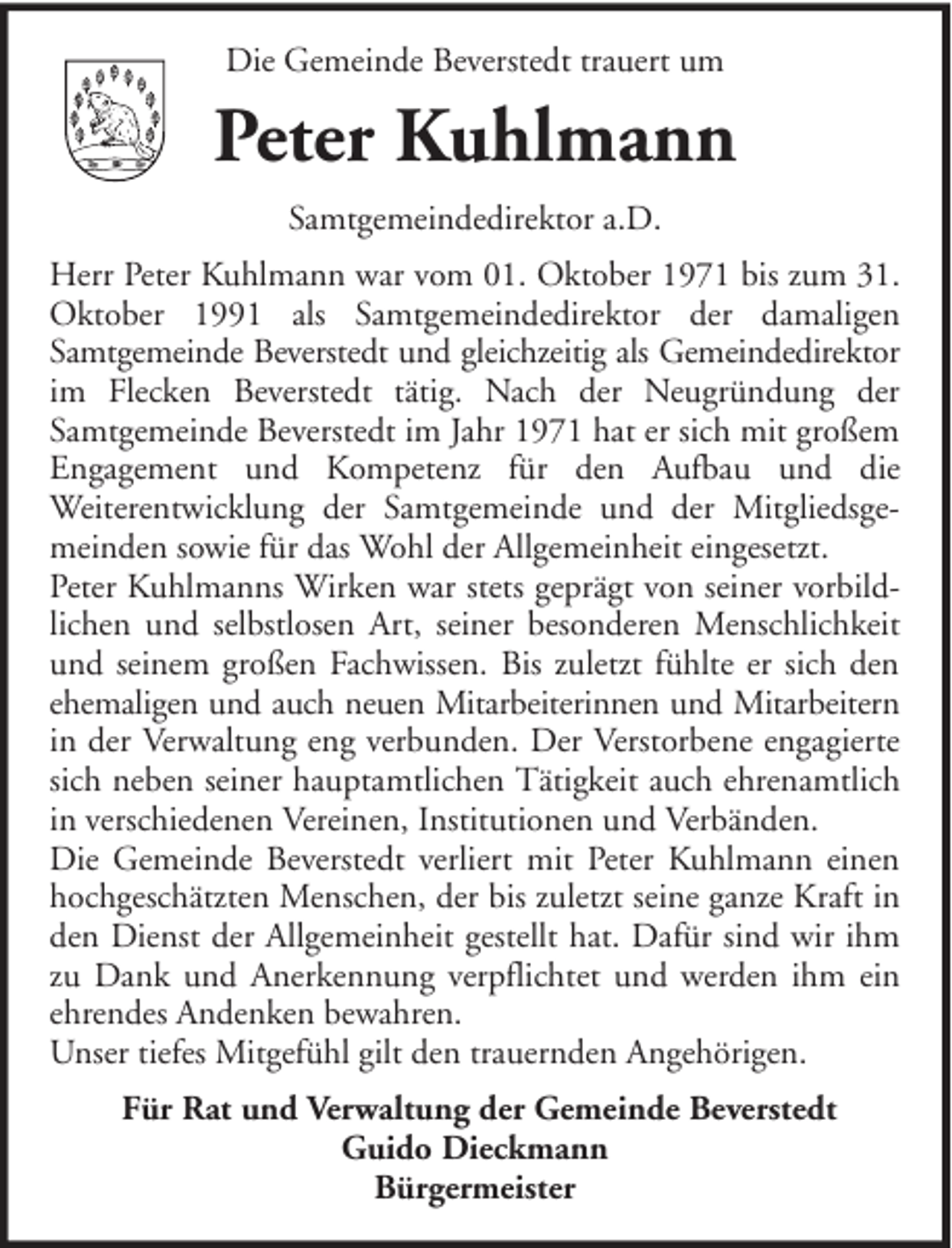 <p>Die Gemeinde Beverstedt trauert um</p><p>Peter Kuhlmann<br />Samtgemeindedirektor a.D.<br />Herr Peter Kuhlmann war vom 01. Oktober 1971 bis zum 31.<br />Oktober 1991 als Samtgemeindedirektor der damaligen<br />Samtgemeinde Beverstedt und gleichzeitig als Gemeindedirektor<br />im Flecken Beverstedt tätig. Nach der Neugründung der<br />Samtgemeinde Beverstedt im Jahr 1971 hat er sich mit großem<br />Engagement und Kompetenz für den Aufbau und die<br />Weiterentwicklung der Samtgemeinde und der Mitgliedsgemeinden sowie für das Wohl der Allgemeinheit eingesetzt.<br />Peter Kuhlmanns Wirken war stets geprägt von seiner vorbildlichen und selbstlosen Art, seiner besonderen Menschlichkeit<br />und seinem großen Fachwissen. Bis zuletzt fühlte er sich den<br />ehemaligen und auch neuen Mitarbeiterinnen und Mitarbeitern<br />in der Verwaltung eng verbunden. Der Verstorbene engagierte<br />sich neben seiner hauptamtlichen Tätigkeit auch ehrenamtlich<br />in verschiedenen Vereinen, Institutionen und Verbänden.<br />Die Gemeinde Beverstedt verliert mit Peter Kuhlmann einen<br />hochgeschätzten Menschen, der bis zuletzt seine ganze Kraft in<br />den Dienst der Allgemeinheit gestellt hat. Dafür sind wir ihm<br />zu Dank und Anerkennung verpflichtet und werden ihm ein<br />ehrendes Andenken bewahren.<br />Unser tiefes Mitgefühl gilt den trauernden Angehörigen.<br />Für Rat und Verwaltung der Gemeinde Beverstedt<br />Guido Dieckmann<br />Bürgermeister</p>