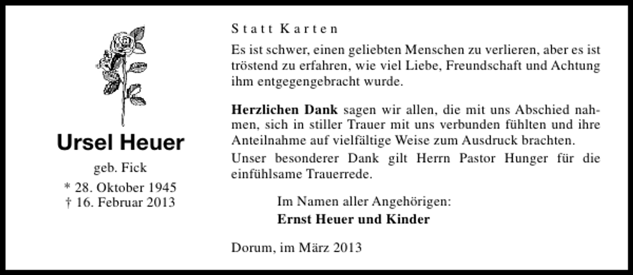 <p>Statt Karten<br />Es ist schwer, einen geliebten Menschen zu verlieren, aber es ist<br />tröstend zu erfahren, wie viel Liebe, Freundschaft und Achtung<br />ihm entgegengebracht wurde.</p><p>Ursel Heuer<br />geb. Fick<br />* 28. Oktober 1945<br />† 16. Februar 2013</p><p>Herzlichen Dank sagen wir allen, die mit uns Abschied nahmen, sich in stiller Trauer mit uns verbunden fühlten und ihre<br />Anteilnahme auf vielfältige Weise zum Ausdruck brachten.<br />Unser besonderer Dank gilt Herrn Pastor Hunger für die<br />einfühlsame Trauerrede.<br />Im Namen aller Angehörigen:<br />Ernst Heuer und Kinder<br />Dorum, im März 2013</p>