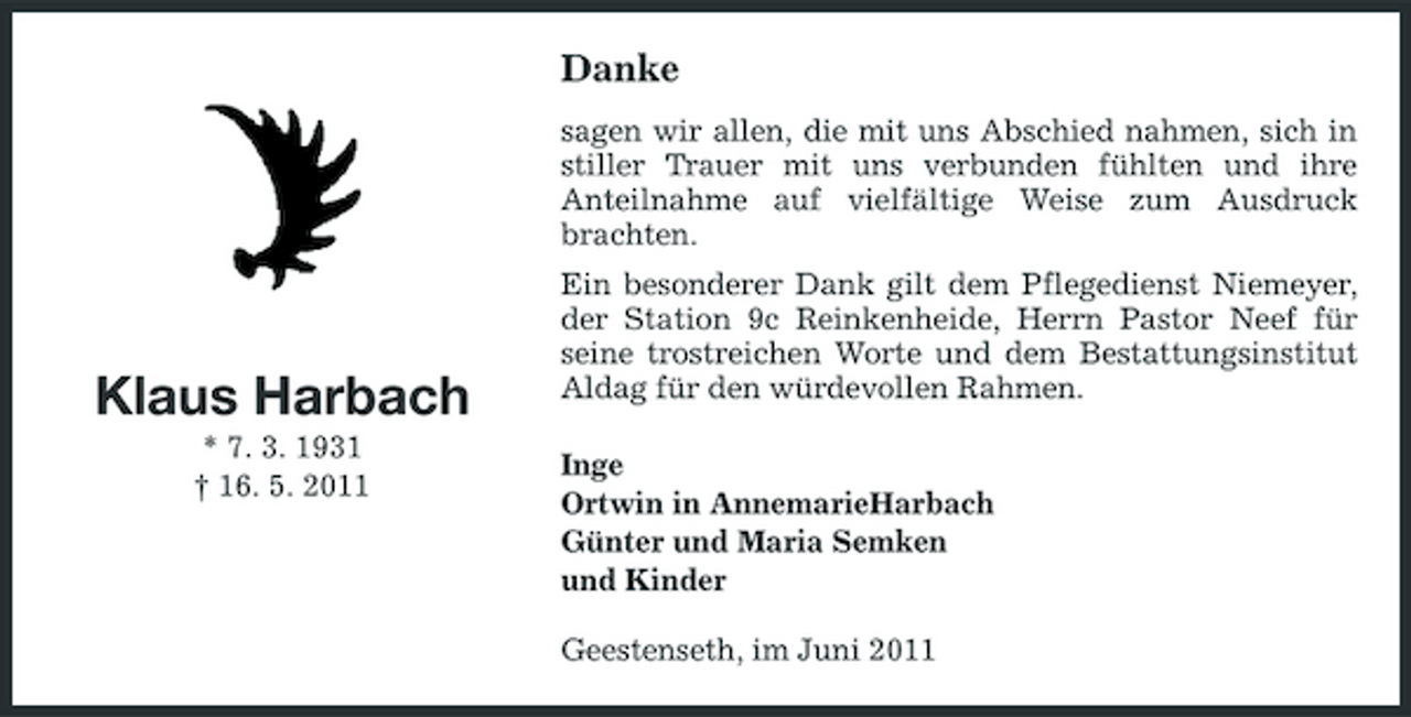 <p>Danke<br />sagen wir allen, die mit uns Abschied nahmen, sich in stiller Trauer mit uns verbunden fühlten und ihre Anteilnahme auf vielfältige Weise zum Ausdruck brachten. Ein besonderer Dank gilt dem Pflegedienst Niemeyer, der Station 9c Reinkenheide, Herrn Pastor Neef für seine trostreichen Worte und dem Bestattungsinstitut Aldag für den würdevollen Rahmen. Inge Ortwin in AnnemarieHarbach Günter und Maria Semken und Kinder Geestenseth, im Juni 2011</p><p>Klaus Harbach<br />* 7. 3. 1931 † 16. 5. 2011</p>