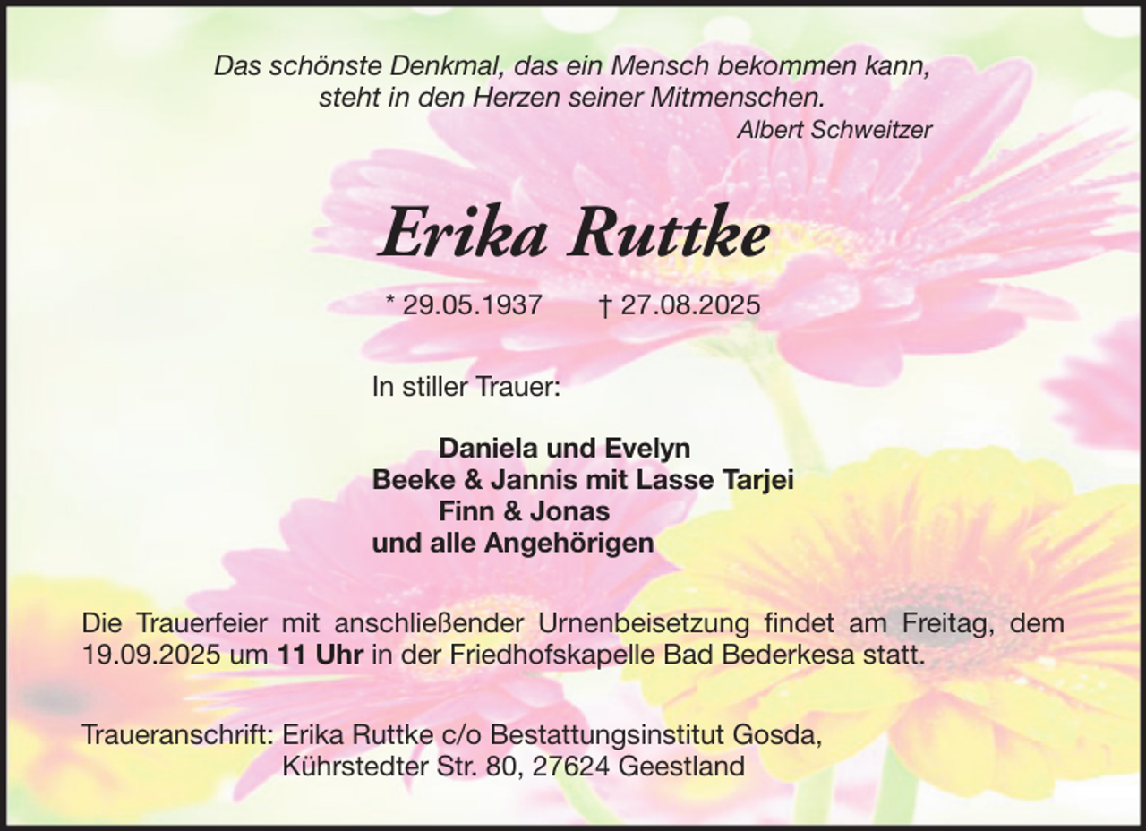 <p>Das schönste Denkmal, das ein Mensch bekommen kann,<br />steht in den Herzen seiner Mitmenschen.<br />Albert Schweitzer</p><p>Erika Ruttke<br />* 29.05.1937</p><p>† 27.08.2025</p><p>In stiller Trauer:<br />Daniela und Evelyn<br />Beeke &amp; Jannis mit Lasse Tarjei<br />Finn &amp; Jonas<br />und alle Angehörigen<br />Die Trauerfeier mit anschließender Urnenbeisetzung findet am Freitag, dem<br />19.09.2025 um 11 Uhr in der Friedhofskapelle Bad Bederkesa statt.<br />Traueranschrift: Erika Ruttke c/o Bestattungsinstitut Gosda,<br />Kührstedter Str. 80, 27624 Geestland</p>