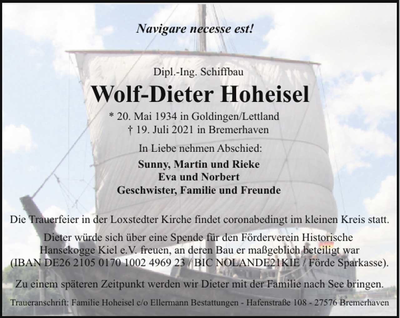 <p>Navigare necesse est!<br />Dipl.-Ing. Schiffbau</p><p>Wolf-Dieter Hoheisel<br />* 20. Mai 1934 in Goldingen/Lettland<br />† 19. Juli 2021 in Bremerhaven</p><p>In Liebe nehmen Abschied:<br />Sunny, Martin und Rieke<br />Eva und Norbert<br />Geschwister, Familie und Freunde<br />Die Trauerfeier in der Loxstedter Kirche findet coronabedingt im kleinen Kreis statt.<br />Dieter würde sich über eine Spende für den Förderverein Historische<br />Hansekogge Kiel e.V. freuen, an deren Bau er maßgeblich beteiligt war<br />(IBAN DE26 2105 0170 1002 4969 23 / BIC NOLANDE21KIE / Förde Sparkasse).<br />Zu einem späteren Zeitpunkt werden wir Dieter mit der Familie nach See bringen.<br />Traueranschrift: Familie Hoheisel c/o Ellermann Bestattungen - Hafenstraße 108 - 27576 Bremerhaven</p>