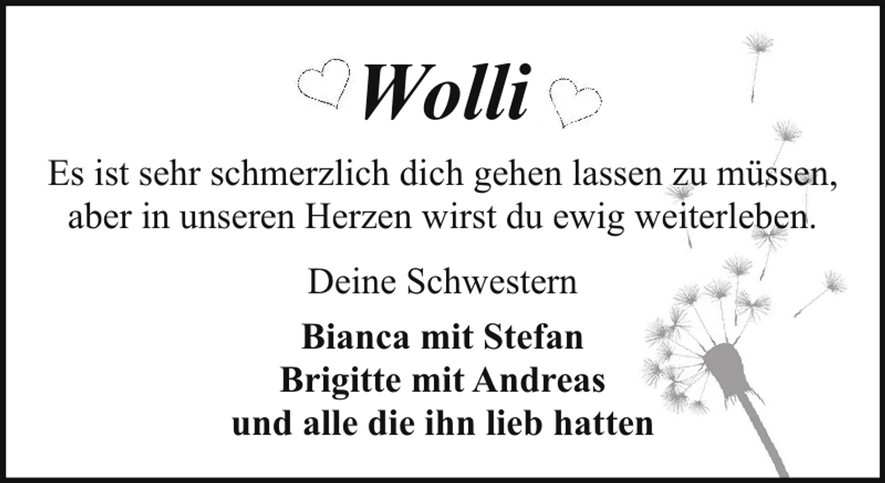 <p>Wolli<br />Es ist sehr schmerzlich dich gehen lassen zu müssen,<br />aber in unseren Herzen wirst du ewig weiterleben.<br />Deine Schwestern<br />Bianca mit Stefan<br />Brigitte mit Andreas<br />und alle die ihn lieb hatten</p>