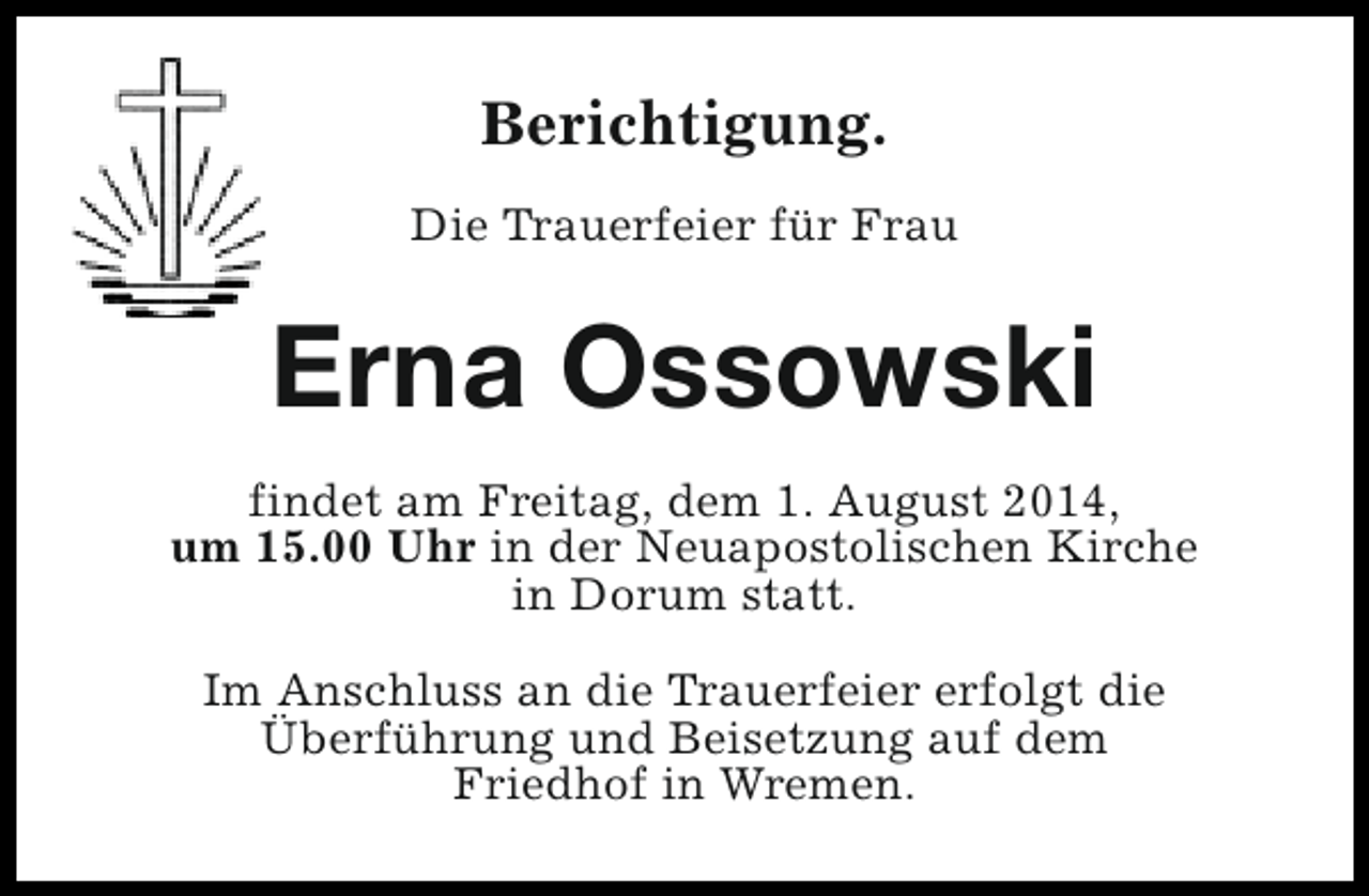 <p>Berichtigung.<br />Die Trauerfeier für Frau</p><p>Erna Ossowski<br />findet am Freitag, dem 1. August 2014,<br />um 15.00 Uhr in der Neuapostolischen Kirche<br />in Dorum statt.<br />Im Anschluss an die Trauerfeier erfolgt die<br />Überführung und Beisetzung auf dem<br />Friedhof in Wremen.</p>