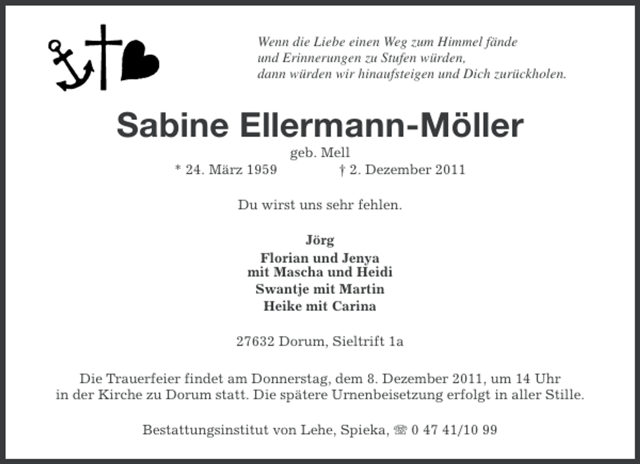 <p>Wenn die Liebe einen Weg zum Himmel fände<br />und Erinnerungen zu Stufen würden,<br />dann würden wir hinaufsteigen und Dich zurückholen.</p><p>Sabine Ellermann-Möller<br />* 24. März 1959</p><p>geb. Mell<br />† 2. Dezember 2011</p><p>Du wirst uns sehr fehlen.<br />Jörg<br />Florian und Jenya<br />mit Mascha und Heidi<br />Swantje mit Martin<br />Heike mit Carina<br />27632 Dorum, Sieltrift 1a<br />Die Trauerfeier findet am Donnerstag, dem 8. Dezember 2011, um 14 Uhr<br />in der Kirche zu Dorum statt. Die spätere Urnenbeisetzung erfolgt in aller Stille.<br />Bestattungsinstitut von Lehe, Spieka, 0 47 41/10 99</p>