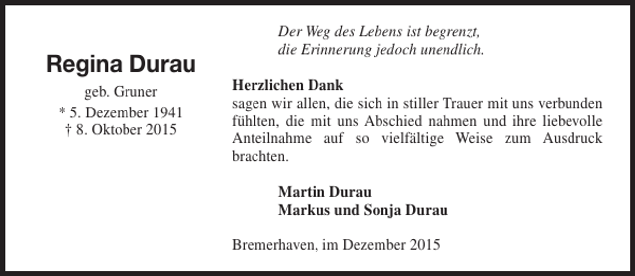 <p>Regina Durau<br />geb. Gruner<br />* 5. Dezember 1941<br />† 8. Oktober 2015</p><p>Der Weg des Lebens ist begrenzt,<br />die Erinnerung jedoch unendlich.<br />Herzlichen Dank<br />sagen wir allen, die sich in stiller Trauer mit uns verbunden<br />fühlten, die mit uns Abschied nahmen und ihre liebevolle<br />Anteilnahme auf so vielfältige Weise zum Ausdruck<br />brachten.<br />Martin Durau<br />Markus und Sonja Durau<br />Bremerhaven, im Dezember 2015</p>