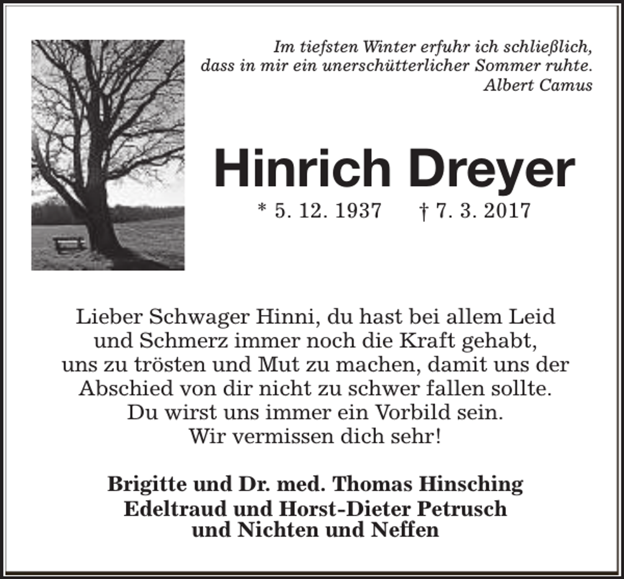 <p>Im tiefsten Winter erfuhr ich schließlich,<br />dass in mir ein unerschütterlicher Sommer ruhte.<br />Albert Camus</p><p>Hinrich Dreyer<br />* 5. 12. 1937</p><p>† 7. 3. 2017</p><p>Lieber Schwager Hinni, du hast bei allem Leid<br />und Schmerz immer noch die Kraft gehabt,<br />uns zu trösten und Mut zu machen, damit uns der<br />Abschied von dir nicht zu schwer fallen sollte.<br />Du wirst uns immer ein Vorbild sein.<br />Wir vermissen dich sehr!<br />Brigitte und Dr. med. Thomas Hinsching<br />Edeltraud und Horst-Dieter Petrusch<br />und Nichten und Neffen</p>