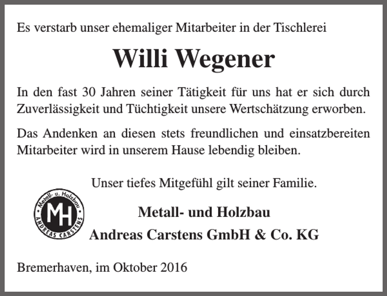 <p>Es verstarb unser ehemaliger Mitarbeiter in der Tischlerei</p><p>Willi Wegener<br />In den fast 30 Jahren seiner Tätigkeit für uns hat er sich durch<br />Zuverlässigkeit und Tüchtigkeit unsere Wertschätzung erworben.<br />Das Andenken an diesen stets freundlichen und einsatzbereiten<br />Mitarbeiter wird in unserem Hause lebendig bleiben.<br />Unser tiefes Mitgefühl gilt seiner Familie.</p><p>Metall- und Holzbau<br />Andreas Carstens GmbH &amp; Co. KG<br />Bremerhaven, im Oktober 2016</p>