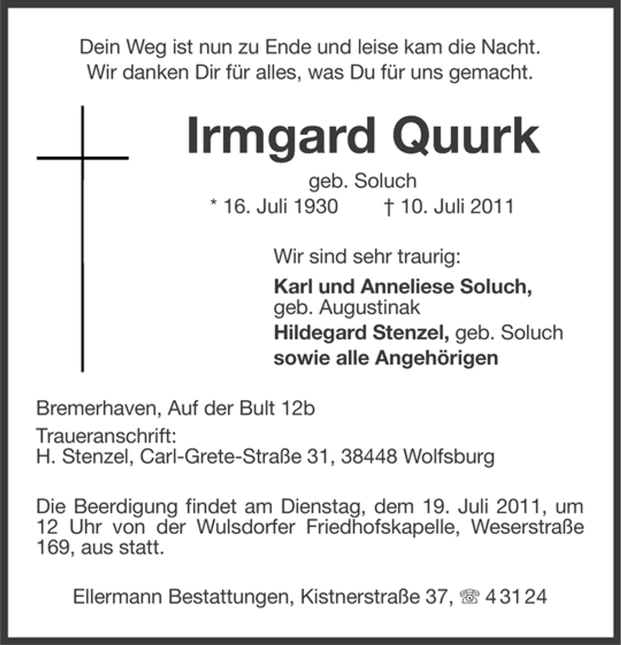 <p>Dein Weg ist nun zu Ende und leise kam die Nacht.<br />Wir danken Dir für alles, was Du für uns gemacht.</p><p>Irmgard Quurk<br />geb. Soluch<br />* 16. Juli 1930<br />† 10. Juli 2011<br />Wir sind sehr traurig:<br />Karl und Anneliese Soluch,<br />geb. Augustinak<br />Hildegard Stenzel, geb. Soluch<br />sowie alle Angehörigen<br />Bremerhaven, Auf der Bult 12b<br />Traueranschrift:<br />H. Stenzel, Carl-Grete-Straße 31, 38448 Wolfsburg<br />Die Beerdigung findet am Dienstag, dem 19. Juli 2011, um<br />12 Uhr von der Wulsdorfer Friedhofskapelle, Weserstraße<br />169, aus statt.<br />Ellermann Bestattungen, Kistnerstraße 37, 4 31 24</p>