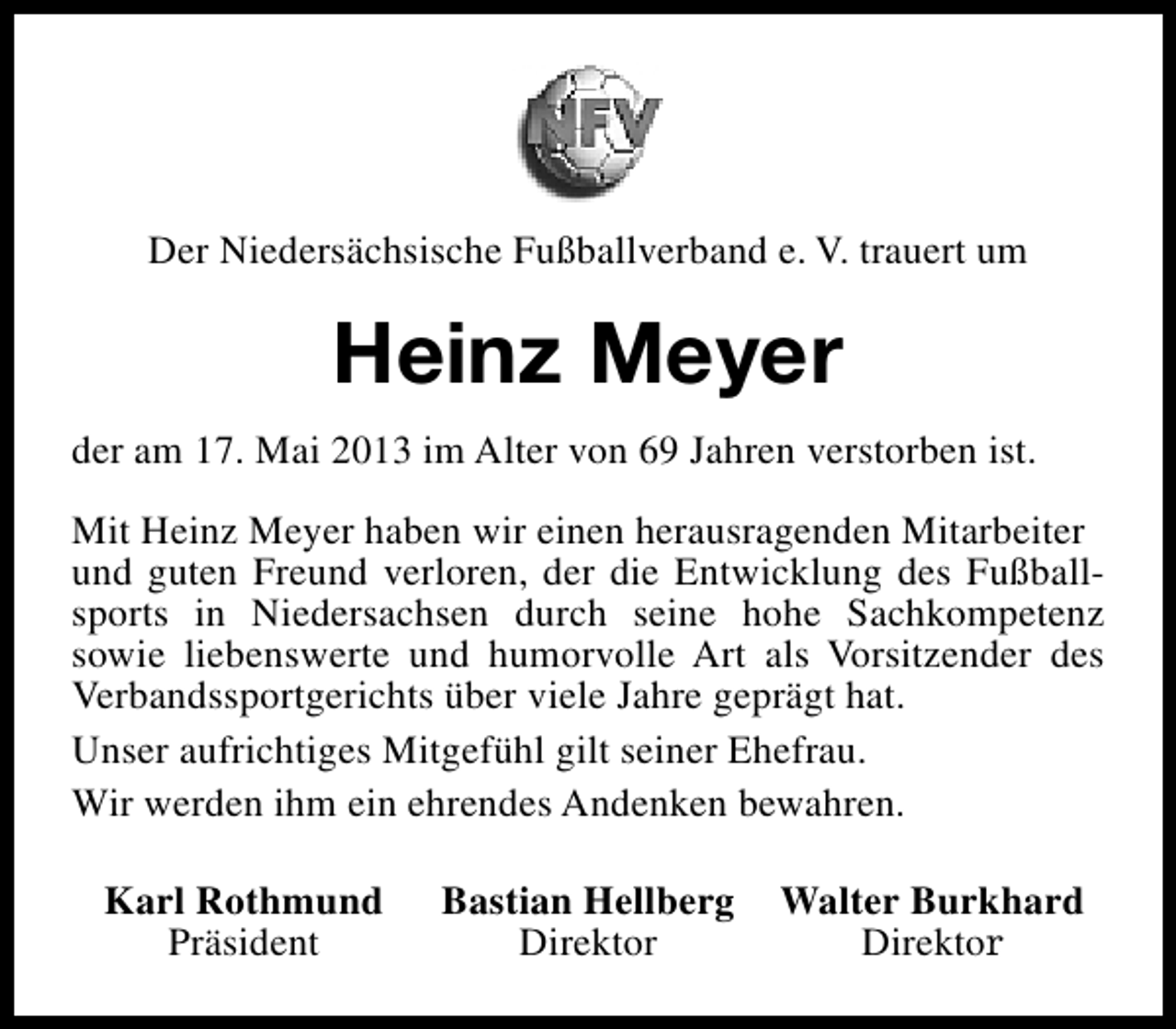<p>Der Niedersächsische Fußballverband e. V. trauert um</p><p>Heinz Meyer<br />der am 17. Mai 2013 im Alter von 69 Jahren verstorben ist.<br />Mit Heinz Meyer haben wir einen herausragenden Mitarbeiter<br />und guten Freund verloren, der die Entwicklung des Fußballsports in Niedersachsen durch seine hohe Sachkompetenz<br />sowie liebenswerte und humorvolle Art als Vorsitzender des<br />Verbandssportgerichts über viele Jahre geprägt hat.<br />Unser aufrichtiges Mitgefühl gilt seiner Ehefrau.<br />Wir werden ihm ein ehrendes Andenken bewahren.<br />Karl Rothmund<br />Präsident</p><p>Bastian Hellberg<br />Direktor</p><p>Walter Burkhard<br />Direktor</p>