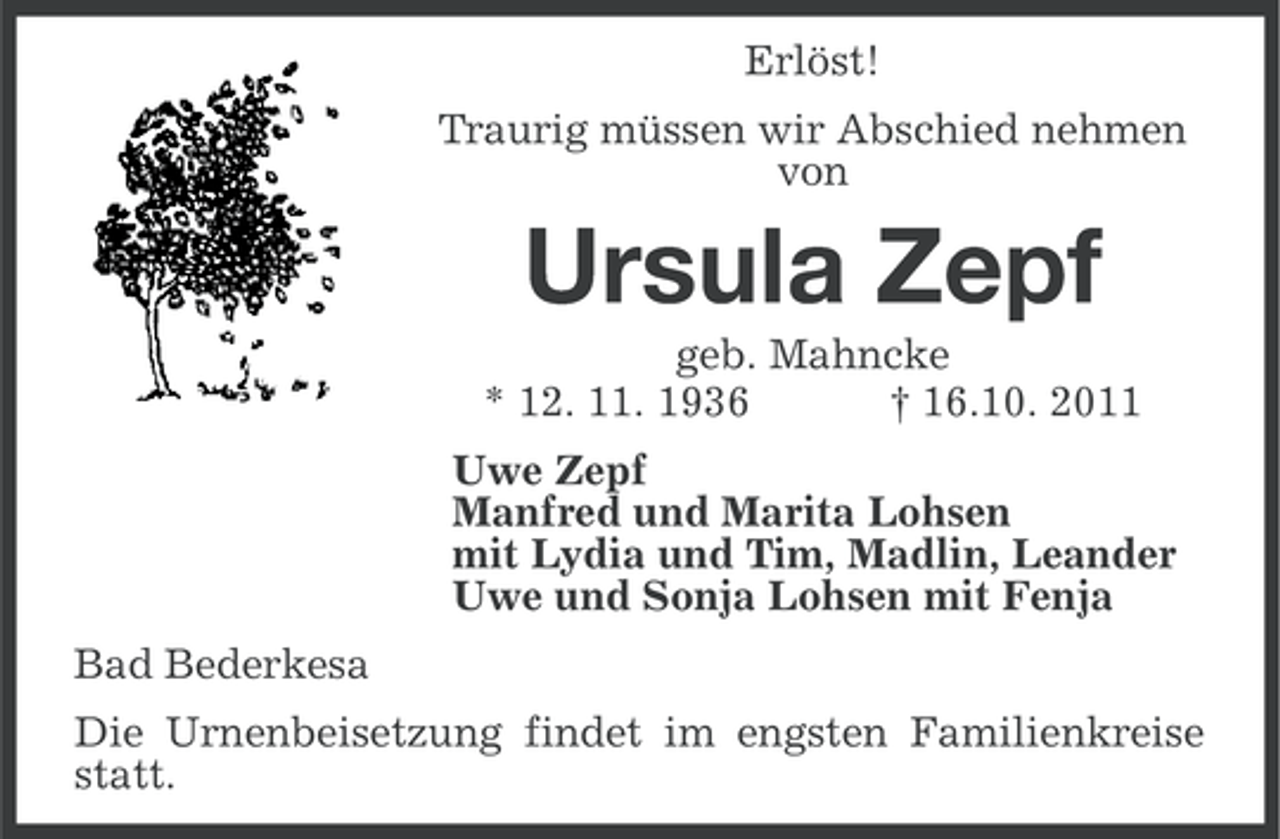 <p>Erlöst!<br />Traurig müssen wir Abschied nehmen<br />von</p><p>Ursula Zepf<br />geb. Mahncke<br />* 12. 11. 1936<br />† 16.10. 2011<br />Uwe Zepf<br />Manfred und Marita Lohsen<br />mit Lydia und Tim, Madlin, Leander<br />Uwe und Sonja Lohsen mit Fenja<br />Bad Bederkesa<br />Die Urnenbeisetzung findet im engsten Familienkreise<br />statt.</p>