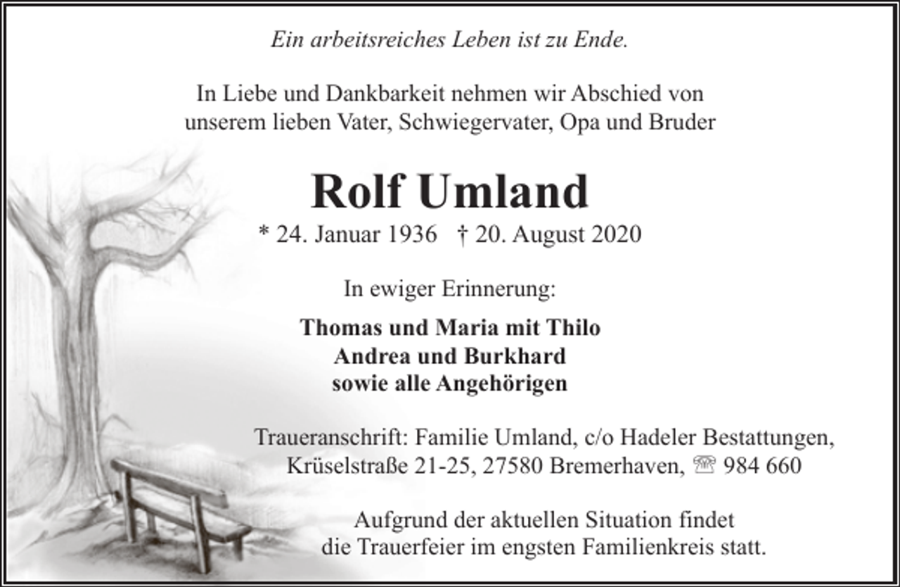 <p>Ein arbeitsreiches Leben ist zu Ende.<br />In Liebe und Dankbarkeit nehmen wir Abschied von<br />unserem lieben Vater, Schwiegervater, Opa und Bruder</p><p>Rolf Umland</p><p>* 24. Januar 1936 † 20. August 2020<br />In ewiger Erinnerung:<br />Thomas und Maria mit Thilo<br />Andrea und Burkhard<br />sowie alle Angehörigen</p><p>Traueranschrift: Familie Umland, c/o Hadeler Bestattungen,<br />Krüselstraße 21-25, 27580 Bremerhaven, ' 984 660<br />Aufgrund der aktuellen Situation findet<br />die Trauerfeier im engsten Familienkreis statt.</p>