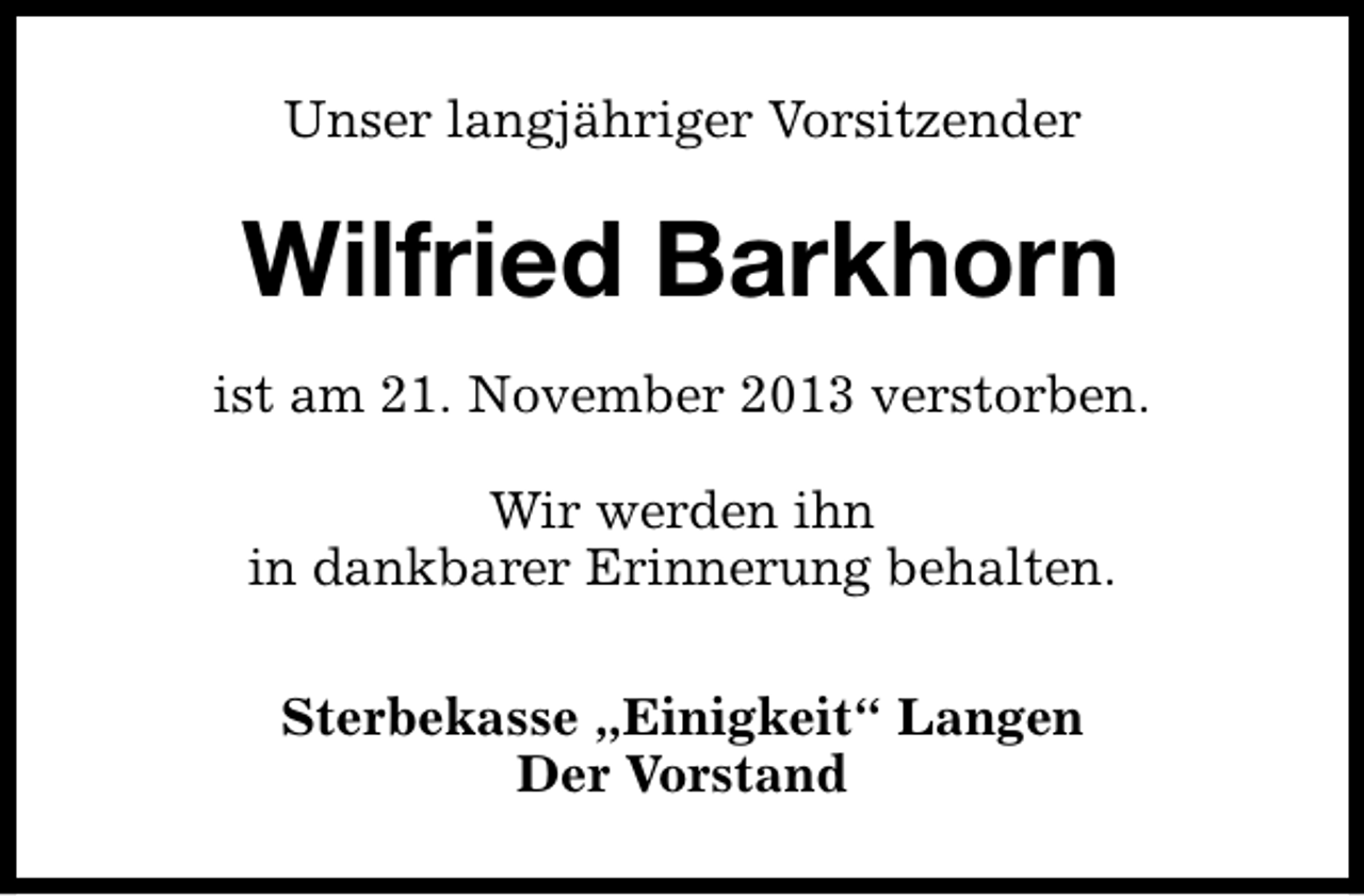 <p>Unser langjähriger Vorsitzender</p><p>Wilfried Barkhorn<br />ist am 21. November 2013 verstorben.<br />Wir werden ihn<br />in dankbarer Erinnerung behalten.<br />Sterbekasse „Einigkeit“ Langen<br />Der Vorstand</p>