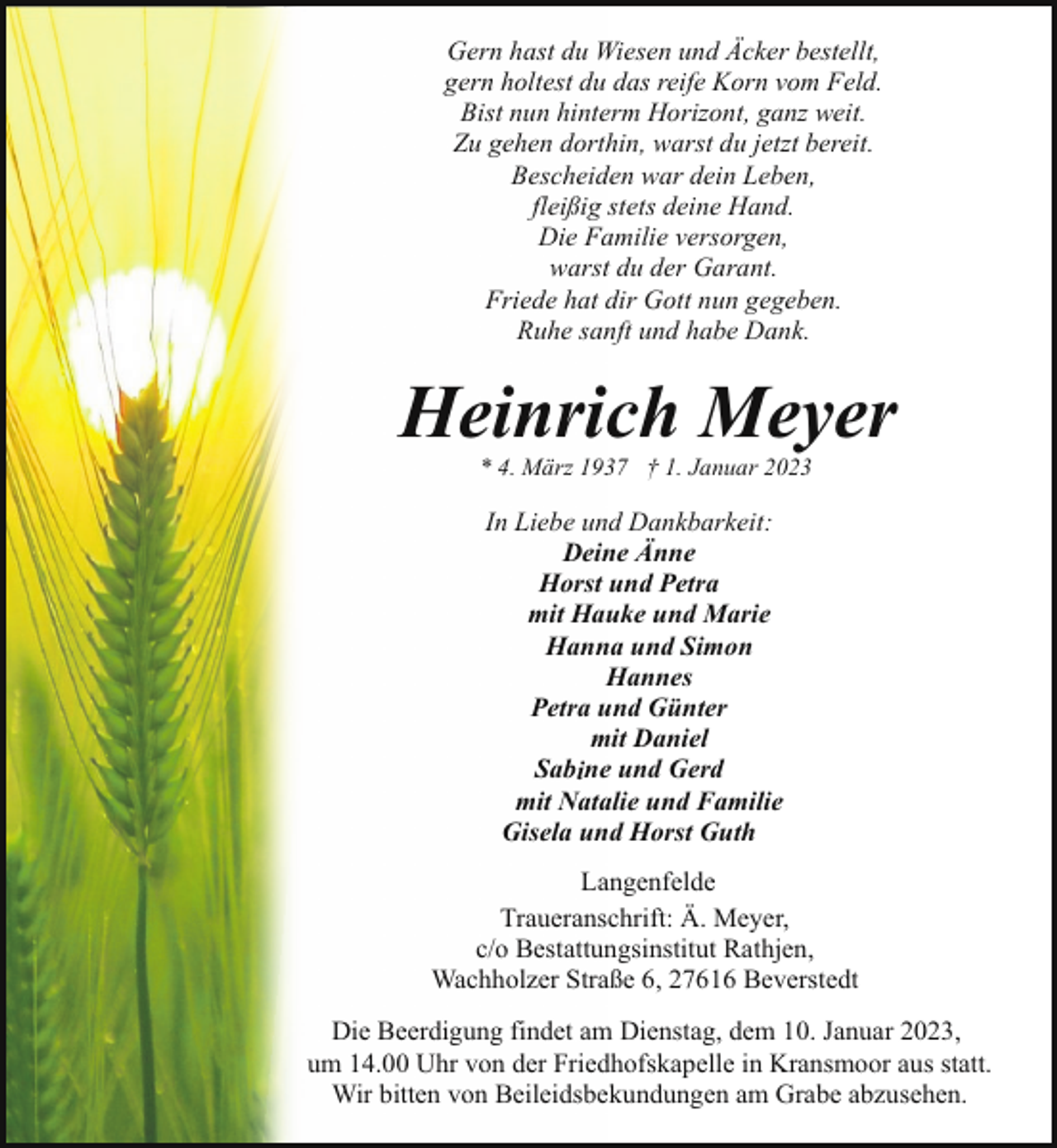 <p>Gern hast du Wiesen und Äcker bestellt,<br />gern holtest du das reife Korn vom Feld.<br />Bist nun hinterm Horizont, ganz weit.<br />Zu gehen dorthin, warst du jetzt bereit.<br />Bescheiden war dein Leben,<br />fleißig stets deine Hand.<br />Die Familie versorgen,<br />warst du der Garant.<br />Friede hat dir Gott nun gegeben.<br />Ruhe sanft und habe Dank.</p><p>Heinrich Meyer<br />* 4. März 1937 † 1. Januar 2023</p><p>In Liebe und Dankbarkeit:<br />Deine Änne<br />Horst und Petra<br />mit Hauke und Marie<br />Hanna und Simon<br />Hannes<br />Petra und Günter<br />mit Daniel<br />Sabine und Gerd<br />mit Natalie und Familie<br />Gisela und Horst Guth<br />Langenfelde<br />Traueranschrift: Ä. Meyer,<br />c/o Bestattungsinstitut Rathjen,<br />Wachholzer Straße 6, 27616 Beverstedt<br />Die Beerdigung findet am Dienstag, dem 10. Januar 2023,<br />um 14.00 Uhr von der Friedhofskapelle in Kransmoor aus statt.<br />Wir bitten von Beileidsbekundungen am Grabe abzusehen.</p>