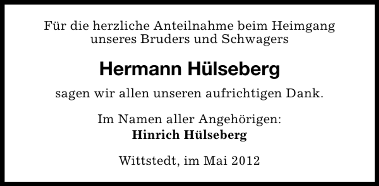 <p>Für die herzliche Anteilnahme beim Heimgang<br />unseres Bruders und Schwagers</p><p>Hermann Hülseberg<br />sagen wir allen unseren aufrichtigen Dank.<br />Im Namen aller Angehörigen:<br />Hinrich Hülseberg<br />Wittstedt, im Mai 2012</p>
