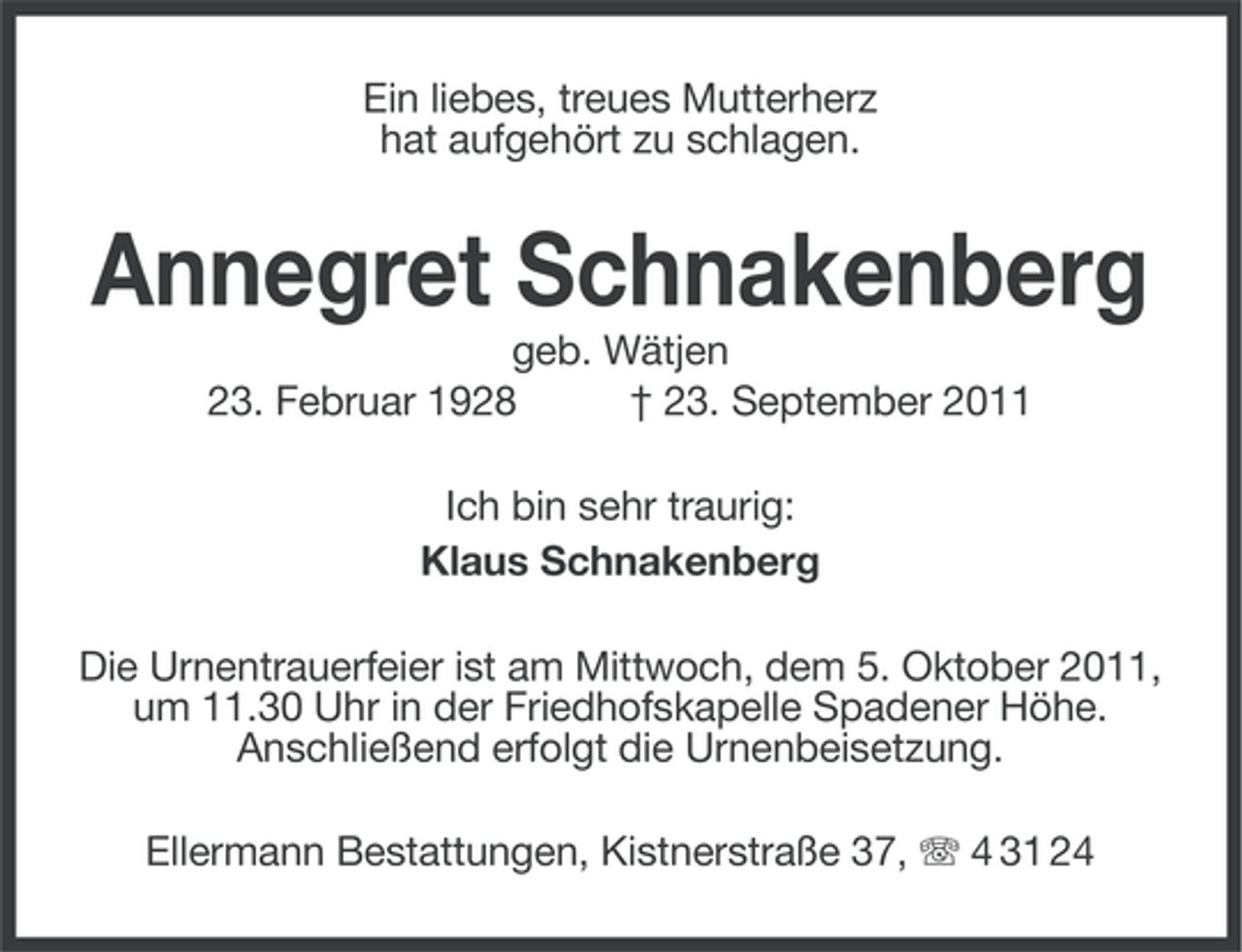 <p>Ein liebes, treues Mutterherz<br />hat aufgehört zu schlagen.</p><p>Annegret Schnakenberg<br />geb. Wätjen<br />23. Februar 1928<br />† 23. September 2011<br />Ich bin sehr traurig:<br />Klaus Schnakenberg<br />Die Urnentrauerfeier ist am Mittwoch, dem 5. Oktober 2011,<br />um 11.30 Uhr in der Friedhofskapelle Spadener Höhe.<br />Anschließend erfolgt die Urnenbeisetzung.<br />Ellermann Bestattungen, Kistnerstraße 37, 4 31 24</p>
