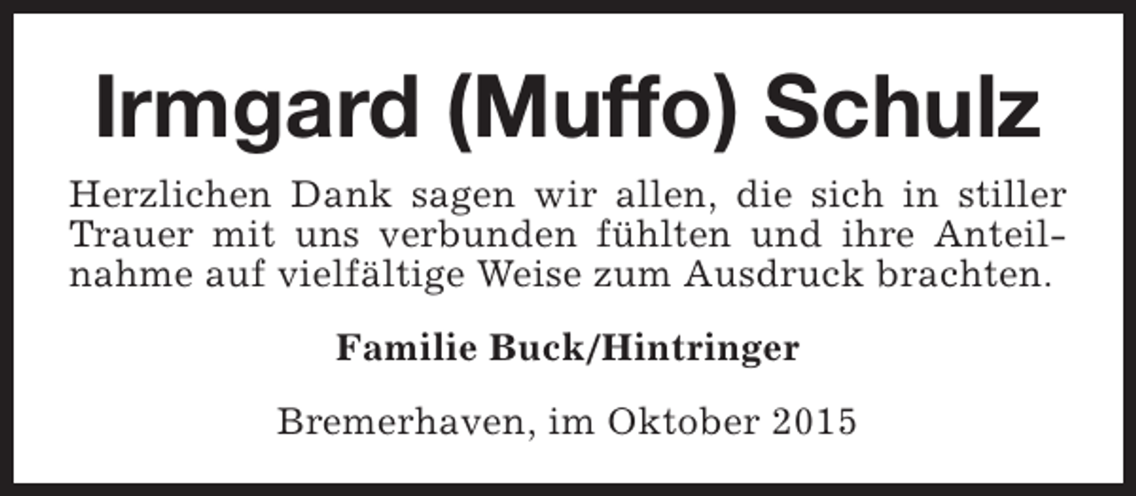 <p>Irmgard (Muffo) Schulz<br />Herzlichen Dank sagen wir allen, die sich in stiller<br />Trauer mit uns verbunden fühlten und ihre Anteilnahme auf vielfältige Weise zum Ausdruck brachten.<br />Familie Buck/Hintringer<br />Bremerhaven, im Oktober 2015</p>