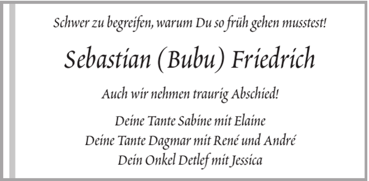 <p>Schwer zu begreifen, warum Du so früh gehen musstest!</p><p>Sebastian (Bubu) Friedrich<br />Auch wir nehmen traurig Abschied!<br />Deine Tante Sabine mit Elaine<br />Deine Tante Dagmar mit René und André<br />Dein Onkel Detlef mit Jessica</p>