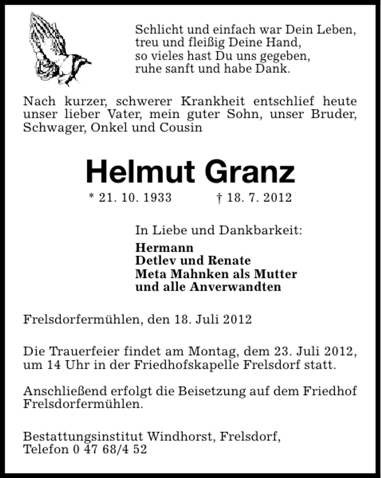 <p>Schlicht und einfach war Dein Leben,<br />treu und fleißig Deine Hand,<br />so vieles hast Du uns gegeben,<br />ruhe sanft und habe Dank.<br />Nach kurzer, schwerer Krankheit entschlief heute<br />unser lieber Vater, mein guter Sohn, unser Bruder,<br />Schwager, Onkel und Cousin</p><p>Helmut Granz<br />* 21. 10. 1933</p><p>† 18. 7. 2012</p><p>In Liebe und Dankbarkeit:<br />Hermann<br />Detlev und Renate<br />Meta Mahnken als Mutter<br />und alle Anverwandten<br />Frelsdorfermühlen, den 18. Juli 2012<br />Die Trauerfeier findet am Montag, dem 23. Juli 2012,<br />um 14 Uhr in der Friedhofskapelle Frelsdorf statt.<br />Anschließend erfolgt die Beisetzung auf dem Friedhof<br />Frelsdorfermühlen.<br />Bestattungsinstitut Windhorst, Frelsdorf,<br />Telefon 0 47 68/4 52</p>