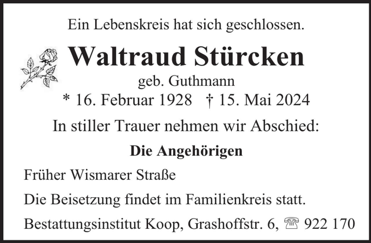 <p>Ein Lebenskreis hat sich geschlossen.</p>
<p>Waltraud Stürcken<br />geb. Guthmann</p>
<p>* 16. Februar 1928 † 15. Mai 2024<br />In stiller Trauer nehmen wir Abschied:<br />Die Angehörigen<br />Früher Wismarer Straße<br />Die Beisetzung findet im Familienkreis statt.<br />Bestattungsinstitut Koop, Grashoffstr. 6,  922 170</p>