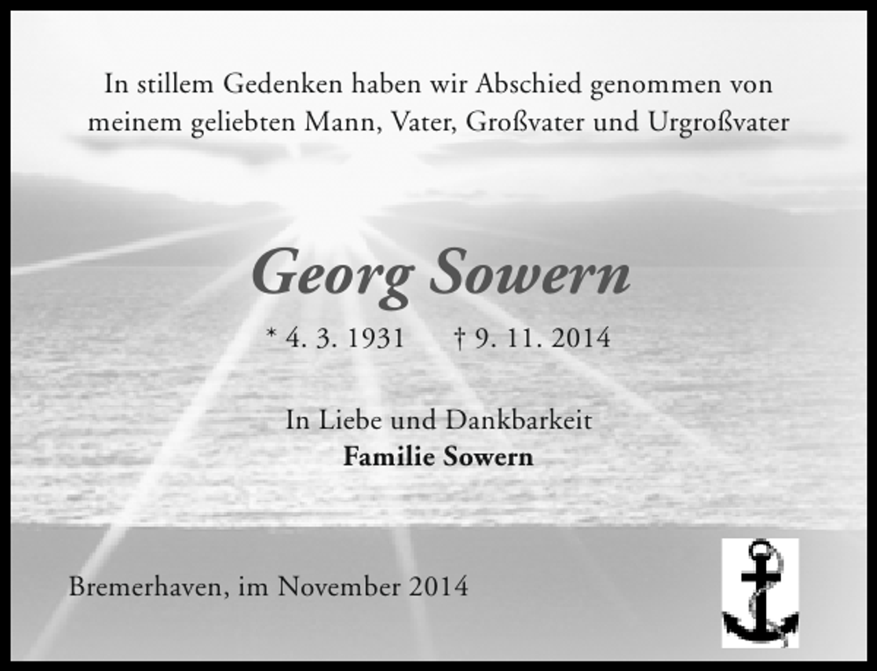 <p>In stillem Gedenken haben wir Abschied genommen von<br />meinem geliebten Mann, Vater, Großvater und Urgroßvater</p><p>Georg Sowern<br />* 4. 3. 1931</p><p>† 9. 11. 2014</p><p>In Liebe und Dankbarkeit<br />Familie Sowern</p><p>Bremerhaven, im November 2014</p>