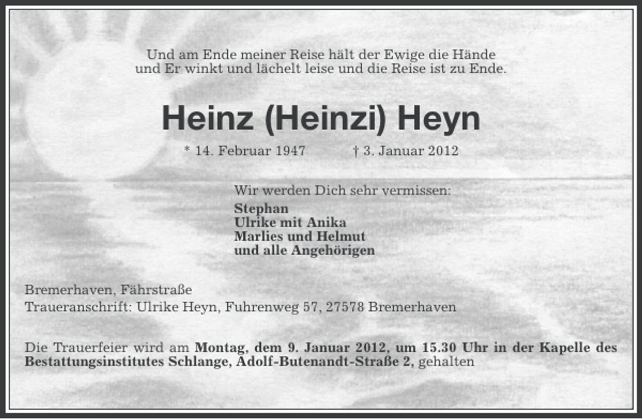 <p>Und am Ende meiner Reise hält der Ewige die Hände<br />und Er winkt und lächelt leise und die Reise ist zu Ende.</p><p>Heinz (Heinzi) Heyn<br />* 14. Februar 1947</p><p>† 3. Januar 2012</p><p>Wir werden Dich sehr vermissen:<br />Stephan<br />Ulrike mit Anika<br />Marlies und Helmut<br />und alle Angehörigen<br />Bremerhaven, Fährstraße<br />Traueranschrift: Ulrike Heyn, Fuhrenweg 57, 27578 Bremerhaven<br />Die Trauerfeier wird am Montag, dem 9. Januar 2012, um 15.30 Uhr in der Kapelle des<br />Bestattungsinstitutes Schlange, Adolf-Butenandt-Straße 2, gehalten</p>