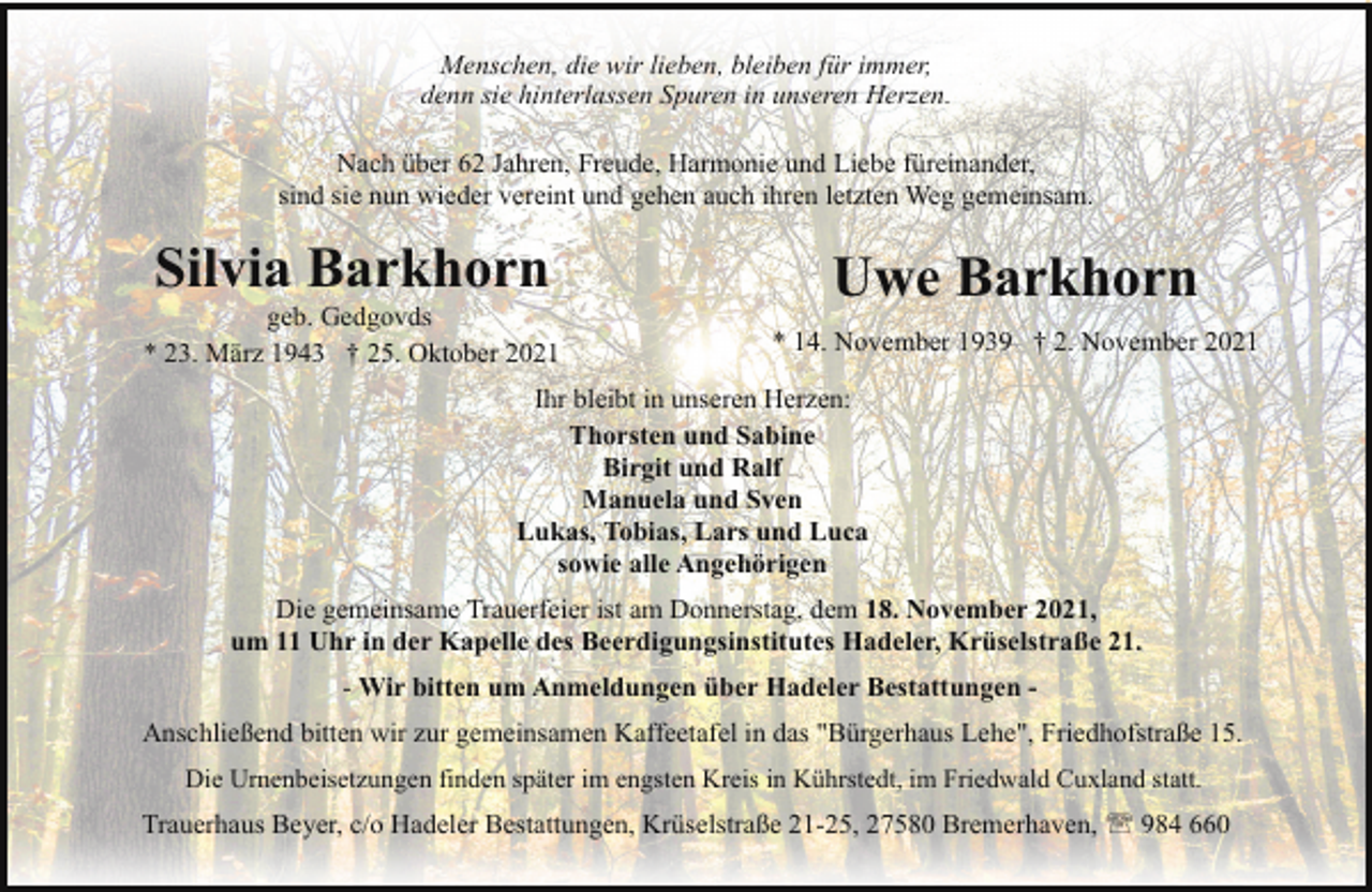 <p>Menschen, die wir lieben, bleiben für immer,<br />denn sie hinterlassen Spuren in unseren Herzen.<br />Nach über 62 Jahren, Freude, Harmonie und Liebe füreinander,<br />sind sie nun wieder vereint und gehen auch ihren letzten Weg gemeinsam.</p><p>Silvia Barkhorn</p><p>geb. Gedgovds<br />* 23. März 1943 † 25. Oktober 2021</p><p>Uwe Barkhorn<br />* 14. November 1939 † 2. November 2021</p><p>Ihr bleibt in unseren Herzen:<br />Thorsten und Sabine<br />Birgit und Ralf<br />Manuela und Sven<br />Lukas, Tobias, Lars und Luca<br />sowie alle Angehörigen<br />Die gemeinsame Trauerfeier ist am Donnerstag, dem 18. November 2021,<br />um 11 Uhr in der Kapelle des Beerdigungsinstitutes Hadeler, Krüselstraße 21.<br />- Wir bitten um Anmeldungen über Hadeler Bestattungen Anschließend bitten wir zur gemeinsamen Kaffeetafel in das "Bürgerhaus Lehe", Friedhofstraße 15.<br />Die Urnenbeisetzungen finden später im engsten Kreis in Kührstedt, im Friedwald Cuxland statt.</p><p>Trauerhaus Beyer, c/o Hadeler Bestattungen, Krüselstraße 21-25, 27580 Bremerhaven, ' 984 660</p>