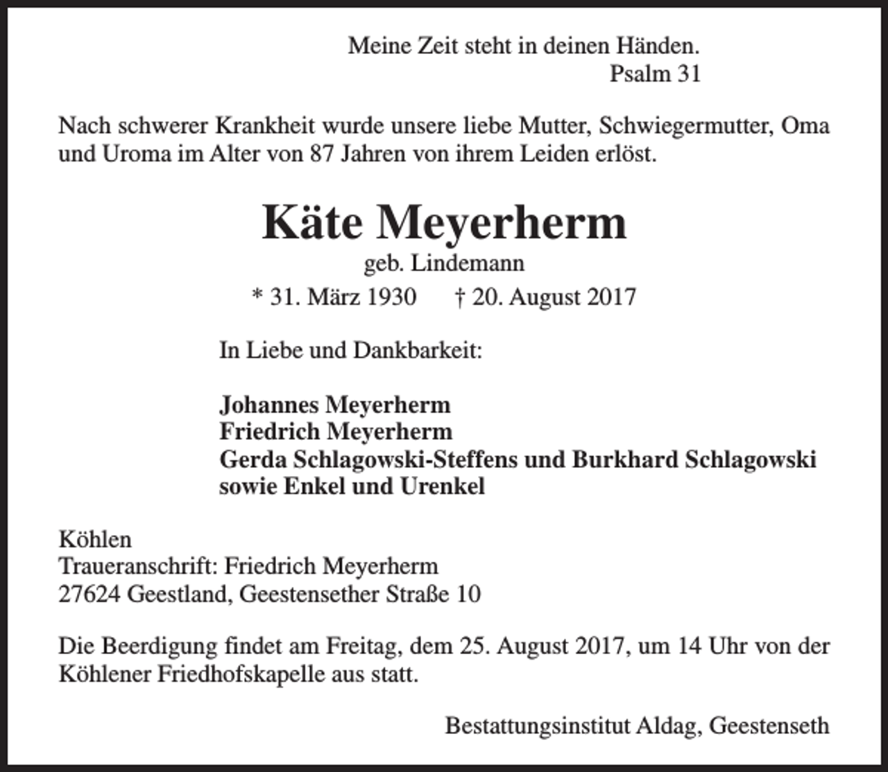 <p>Meine Zeit steht in deinen Händen.<br />Psalm 31<br />Nach schwerer Krankheit wurde unsere liebe Mutter, Schwiegermutter, Oma<br />und Uroma im Alter von 87 Jahren von ihrem Leiden erlöst.</p><p>Käte Meyerherm</p><p>geb. Lindemann<br />* 31. März 1930<br />† 20. August 2017<br />In Liebe und Dankbarkeit:<br />Johannes Meyerherm<br />Friedrich Meyerherm<br />Gerda Schlagowski-Steffens und Burkhard Schlagowski<br />sowie Enkel und Urenkel<br />Köhlen<br />Traueranschrift: Friedrich Meyerherm<br />27624 Geestland, Geestensether Straße 10<br />Die Beerdigung findet am Freitag, dem 25. August 2017, um 14 Uhr von der<br />Köhlener Friedhofskapelle aus statt.<br />Bestattungsinstitut Aldag, Geestenseth</p>
