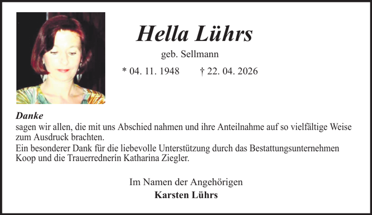 <p>Hella Lührs<br />geb. Sellmann<br />* 04. 11. 1948</p>
<p>† 22. 04. 2026</p>
<p>Danke<br />sagen wir allen, die mit uns Abschied nahmen und ihre Anteilnahme auf so vielfältige Weise<br />zum Ausdruck brachten.<br />Ein besonderer Dank für die liebevolle Unterstützung durch das Bestattungsunternehmen<br />Koop und die Trauerrednerín Katharina Ziegler.<br />Im Namen der Angehörigen<br />Karsten Lührs</p>