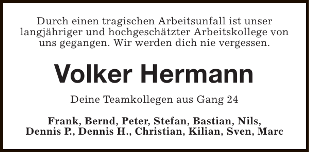 <p>Durch einen tragischen Arbeitsunfall ist unser<br />langjähriger und hochgeschätzter Arbeitskollege von<br />uns gegangen. Wir werden dich nie vergessen.</p><p>Volker Hermann<br />Deine Teamkollegen aus Gang 24<br />Frank, Bernd, Peter, Stefan, Bastian, Nils,<br />Dennis P., Dennis H., Christian, Kilian, Sven, Marc</p>