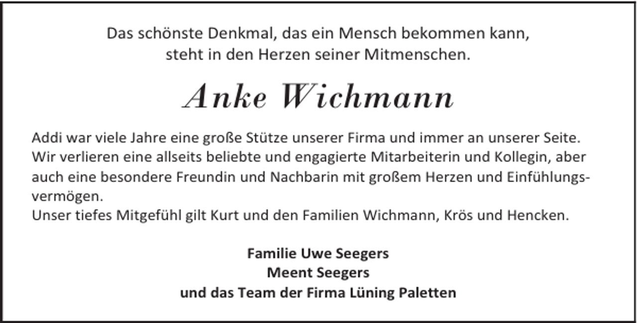 <p>Das schönste Denkmal, das ein Mensch bekommen kann,<br />steht in den Herzen seiner Mitmenschen.</p><p>Anke Wichmann<br />Addi war viele Jahre eine große Stütze unserer Firma und immer an unserer Seite.<br />Wir verlieren eine allseits beliebte und engagierte Mitarbeiterin und Kollegin, aber<br />auch eine besondere Freundin und Nachbarin mit großem Herzen und Einfühlungsvermögen.<br />Unser tiefes Mitgefühl gilt Kurt und den Familien Wichmann, Krös und Hencken.<br />Familie Uwe Seegers<br />Meent Seegers<br />und das Team der Firma Lüning Paletten</p>
