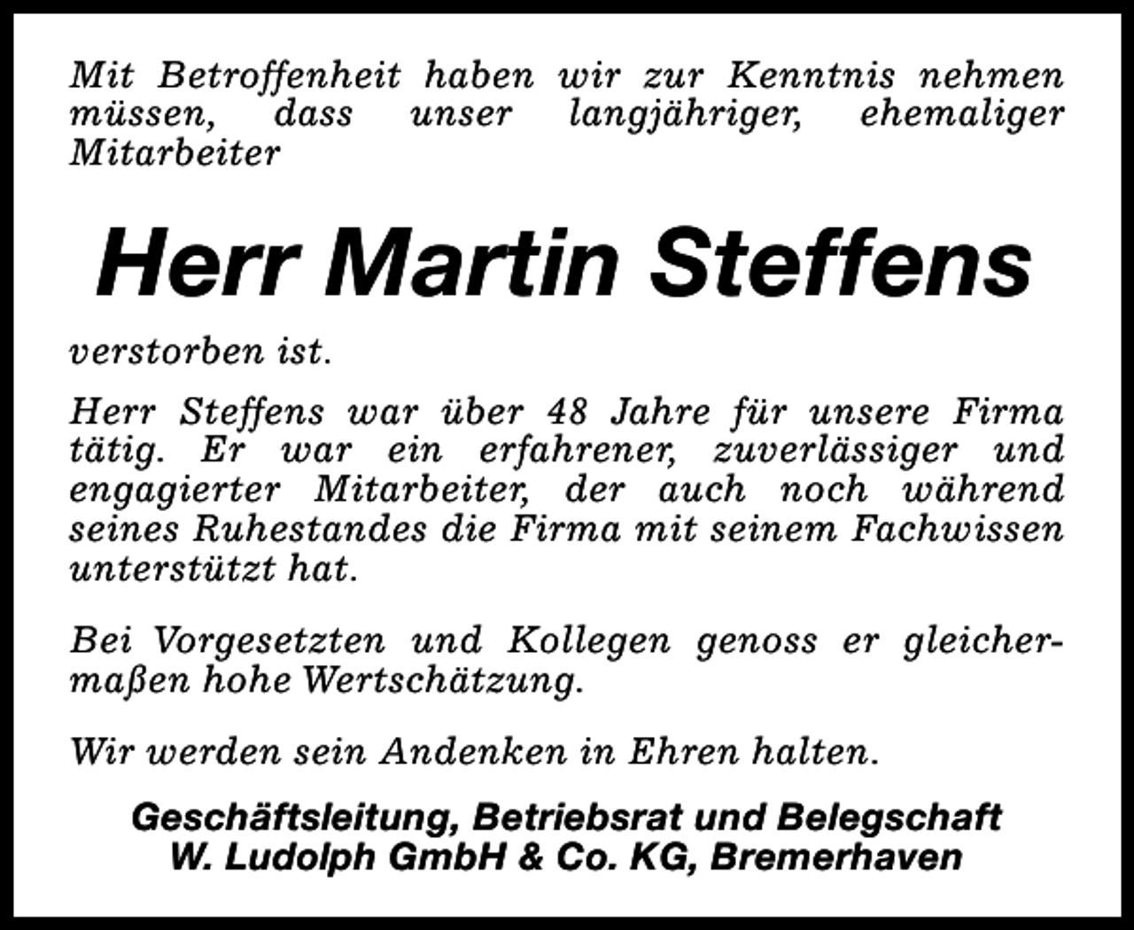 <p>Mit Betroffenheit haben wir zur Kenntnis nehmen<br />müssen, dass unser langjähriger, ehemaliger<br />Mitarbeiter</p><p>Herr Martin Steffens</p><p>verstorben ist.<br />Herr Steffens war über 48 Jahre für unsere Firma<br />tätig. Er war ein erfahrener, zuverlässiger und<br />engagierter Mitarbeiter, der auch noch während<br />seines Ruhestandes die Firma mit seinem Fachwissen<br />unterstützt hat.<br />Bei Vorgesetzten und Kollegen genoss er gleichermaßen hohe Wertschätzung.<br />Wir werden sein Andenken in Ehren halten.<br />Geschäftsleitung, Betriebsrat und Belegschaft<br />W. Ludolph GmbH &amp; Co. KG, Bremerhaven</p>
