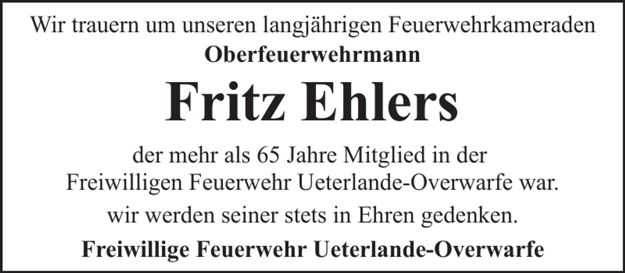 <p>Wir trauern um unseren langjährigen Feuerwehrkameraden<br />Oberfeuerwehrmann</p><p>Fritz Ehlers</p><p>der mehr als 65 Jahre Mitglied in der<br />Freiwilligen Feuerwehr Ueterlande-Overwarfe war.<br />wir werden seiner stets in Ehren gedenken.<br />Freiwillige Feuerwehr Ueterlande-Overwarfe</p>