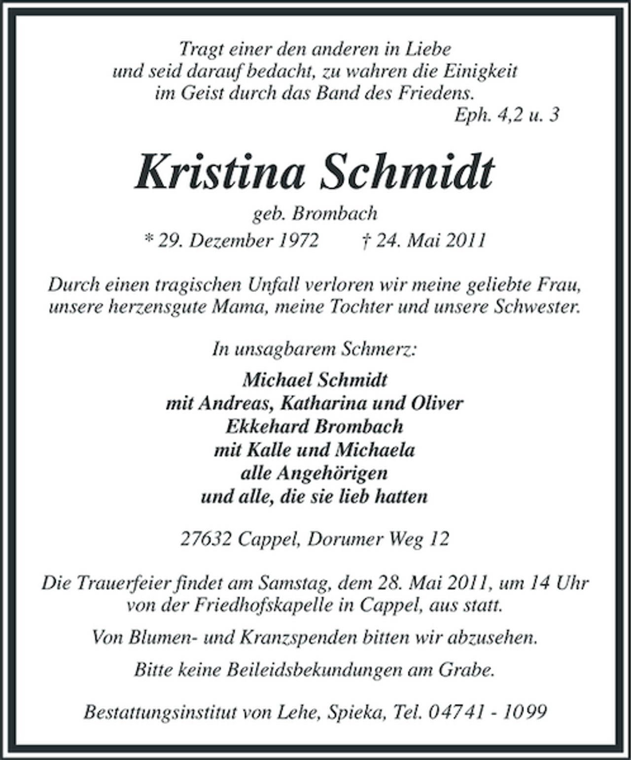 <p>Tragt einer den anderen in Liebe und seid darauf bedacht, zu wahren die Einigkeit im Geist durch das Band des Friedens. Eph. 4,2 u. 3</p><p>Kristina Schmidt<br />geb. Brombach * 29. Dezember 1972 † 24. Mai 2011 Durch einen tragischen Unfall verloren wir meine geliebte Frau, unsere herzensgute Mama, meine Tochter und unsere Schwester. In unsagbarem Schmerz: Michael Schmidt mit Andreas, Katharina und Oliver Ekkehard Brombach mit Kalle und Michaela alle Angehörigen und alle, die sie lieb hatten 27632 Cappel, Dorumer Weg 12 Die Trauerfeier findet am Samstag, dem 28. Mai 2011, um 14 Uhr von der Friedhofskapelle in Cappel, aus statt. Von Blumen- und Kranzspenden bitten wir abzusehen. Bitte keine Beileidsbekundungen am Grabe. Bestattungsinstitut von Lehe, Spieka, Tel. 0 47 41 - 10 99</p>