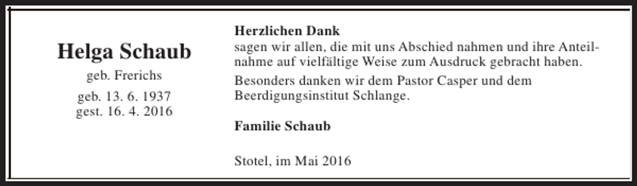 <p>Helga Schaub<br />geb. Frerichs<br />geb. 13. 6. 1937<br />gest. 16. 4. 2016</p><p>Herzlichen Dank<br />sagen wir allen, die mit uns Abschied nahmen und ihre Anteilnahme auf vielfältige Weise zum Ausdruck gebracht haben.<br />Besonders danken wir dem Pastor Casper und dem<br />Beerdigungsinstitut Schlange.<br />Familie Schaub<br />Stotel, im Mai 2016</p>