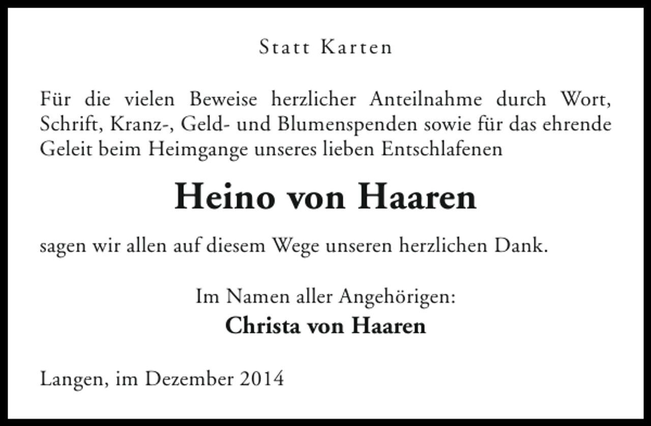 <p>St a t t K a r t e n<br />Für die vielen Beweise herzlicher Anteilnahme durch Wort,<br />Schrift, Kranz-, Geld- und Blumenspenden sowie für das ehrende<br />Geleit beim Heimgange unseres lieben Entschlafenen</p><p>Heino von Haaren<br />sagen wir allen auf diesem Wege unseren herzlichen Dank.<br />Im Namen aller Angehörigen:</p><p>Christa von Haaren</p><p>Langen, im Dezember 2014</p>